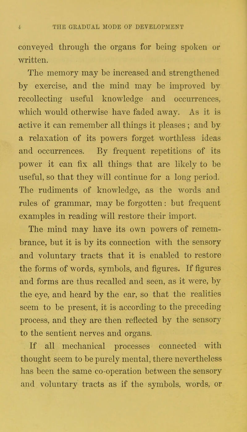 conveyed through the organs for being spolfen or written. The memory may be increased and strengthened by exercise, and the mind may be improved by recollecting useful knowledge and occurrences, which would otherwise have faded away. As it is active it can remember all things it pleases; and by a relaxation of its powers forget worthless ideas and occurrences. By frequent repetitions of its power it can fix all things that are likely to be useful, so that they will continue for a long period. The rudiments of knowledge, as the words and rules of grammar, may be forgotten: but frequent examples in reading will restore their import. The mind may have its own powers of remem- brance, but it is by its connection with the sensory and voluntary tracts that it is enabled to restore the forms of words, symbols, and figures. If figures and forms are thus recalled and seen, as it were, by the eye, and heard by the ear, so that the realities seem to be present, it is according to the preceding process, and they are then reflected by the sensory to the sentient nerves and organs. If all mechanical processes connected with thought seem to be purely mental, there nevertheless has been the same co-operation between the sensory and voluntary tracts as if the symbols, words, or