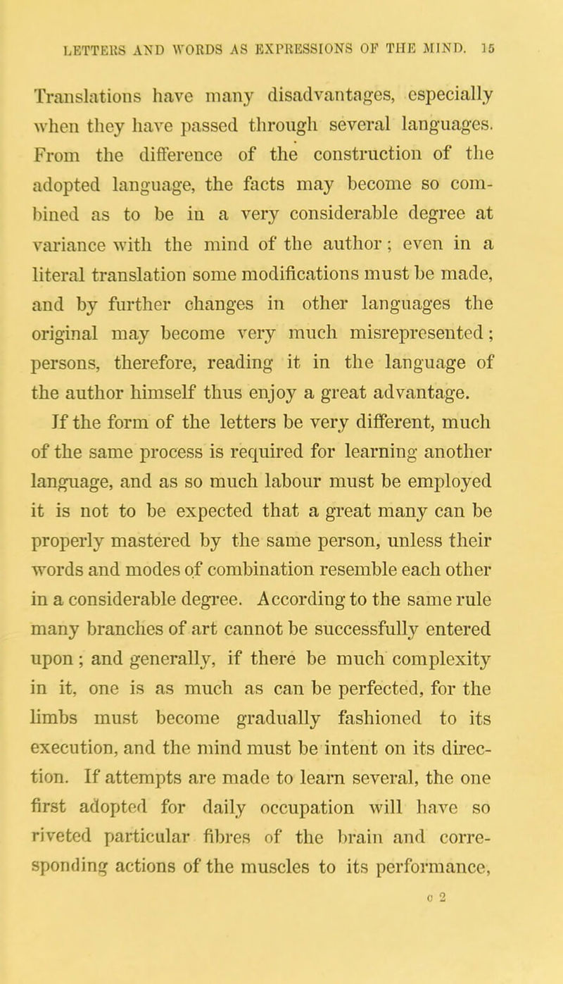 Translations have many disadvantages, especially when they have passed through several languages. From the difference of the construction of the adopted language, the facts may become so com- bined as to be in a very considerable degree at vai'iance with the mind of the author; even in a literal translation some modifications must be made, and by further changes in other languages the original may become very much misrepresented; persons, therefore, reading it in the language of the author himself thus enjoy a great advantage. If the form of the letters be very different, much of the same process is required for learning another language, and as so much labour must be employed it is not to be expected that a great many can be properly mastered by the same person, unless their TTords and modes of combination resemble each other in a considerable degi-ee. According to the same rule many branches of art cannot be successfully entered upon; and generally, if there be much complexity in it, one is as much as can be perfected, for the limbs must become gradually fashioned to its execution, and the mind must be intent on its direc- tion. If attempts are made to learn several, the one first adopted for daily occupation will have so riveted particular fibres of the lirain and corre- sponding actions of the muscles to its performance, 0 2