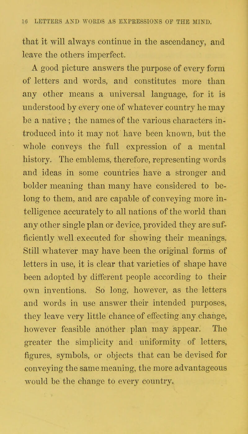 that it will always continue in the ascendancy, and leave the others imperfect. A good picture answers the purpose of every form of letters and words, and constitutes more than any other means a universal language, for it is understood by every one of whatever country he may be a native ; the names of the various characters in- troduced into it may not have been known, but the whole conveys the full expression of a mental history. The emblems, therefore, representing words and ideas in some countries have a stronger and bolder meaning than many have considered to be- long to them, and are capable of conveying more in- telligence accurately to all nations of the Avorld than any other single plan or device, provided they are suf- ficiently well executed for showing their meanings. Still whatever may have been the original forms of letters in use, it is clear that varieties of shape have been adopted by different people according to their own inventions. So long, however, as the letters and words in use answer their intended purposes, they leave very little chance of effecting any change, however feasible another plan may appear. The greater the simplicity and uniformity of letters, figures, symbols, or objects that can be devised for conveying the same meaning, the more advantageous would be the change to every countiy.