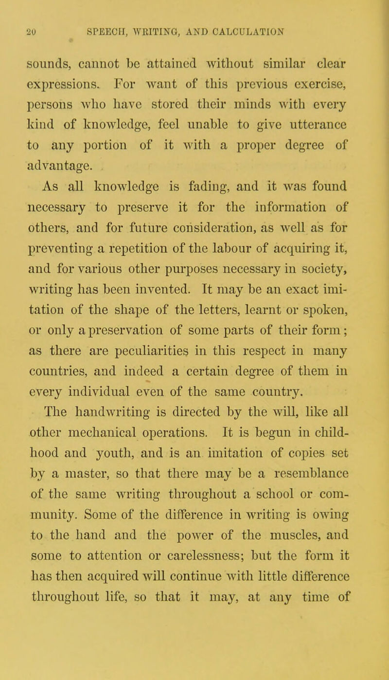 sounds, cannot be attained without similar clear expressions. For want of this previous exercise, persons who have stored their minds with every kind of knowledge, feel unable to give utterance to any portion of it with a proper degree of advantage. As all knowledge is fading, and it was found necessary to preserve it for the information of others, and for future consideration, as well as for preventing a repetition of the labour of acquiring it, and for various other purposes necessary in society, writing has been invented. It may be an exact imi- tation of the shape of the letters, learnt or spoken, or only a preservation of some parts of their form; as there are peculiarities in this respect in many countries, and indeed a certain degree of them in every individual even of the same country. The handwriting is directed by the will, like all other mechanical operations. It is begun in child- hood and youth, and is an imitation of copies set by a master, so that there may be a resemblance of the same Avriting throughout a school or com- munity. Some of the difference in writing is owing to the hand and the power of the muscles, and some to attention or carelessness; but the form it has then acquired will continue with little difference throughout life, so that it may, at any time of