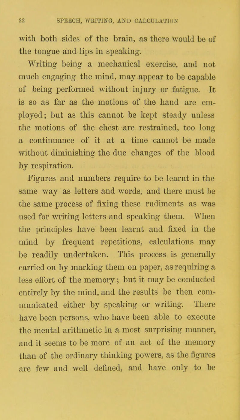 with both sides of the brain, as there would be of the tongue and lips in speaking. Writing being a mechanical exercise, and not much engaging the mind, may appear to be capable of being performed without injury or fatigue. It is so as far as the motions of the hand are em- ployed; but as this cannot be kept steady unless the motions of the chest are restrained, too long a continuance of it at a time cannot be made without diminishing the due changes of the blood by respiration. Figures and numbers require to be learnt in the same way as letters and words, and there must be the same process of fixing these rudiments as was used for writing letters and speaking them. When the principles have been learnt and fixed in the mind by frequent repetitions, calculations may be readily undertaken. This process is generally carried on by marking them on paper, as requiring a less effort of the memory ; but it may be conducted entirely by the mind, and the results be then com- municated either by speaking or writing. There have been persons, who have been able to execute the mental arithmetic in a most surprising manner, and it seems to be more of an act of the memory than of the ordinary thinking powers, as the figures are few and well defined, and have only to be