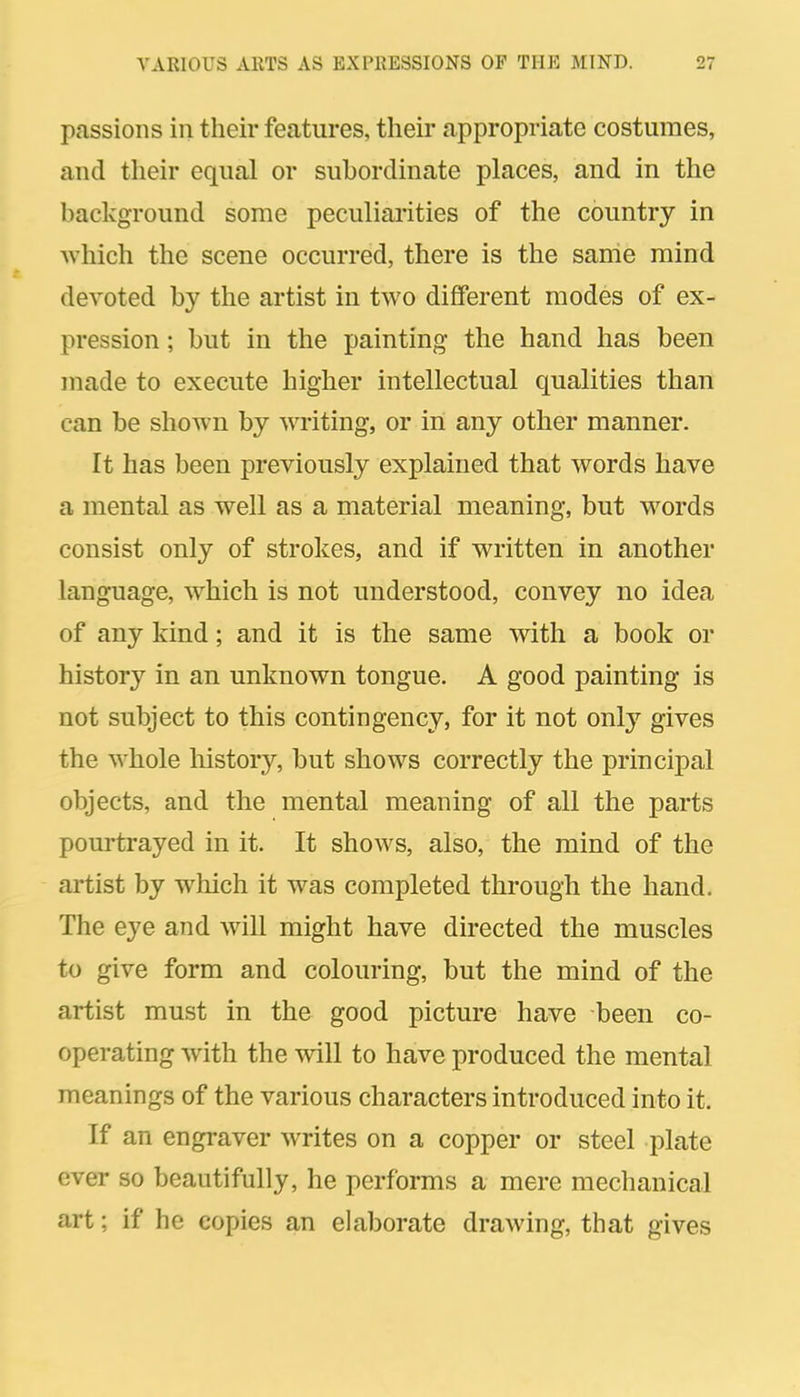 passions in their features, their appropriate costumes, and their equal or subordinate places, and in the background some peculiarities of the country in which the scene occurred, there is the same mind devoted by the artist in two different modes of ex- pression ; but in the painting the hand has been made to execute higher intellectual qualities than can be shown by writing, or in any other manner. It has been previously explained that words have a mental as well as a material meaning, but words consist only of strokes, and if written in another language, which is not understood, convey no idea of any kind; and it is the same with a book or history in an unknown tongue. A good painting is not subject to this contingency, for it not only gives the whole history, but shows correctly the principal objects, and the mental meaning of all the parts pourtrayed in it. It shows, also, the mind of the artist by which it was completed through the hand. The eye and will might have directed the muscles to give form and colouring, but the mind of the artist must in the good picture have been co- operating with the will to have produced the mental meanings of the various characters introduced into it. If an engraver writes on a copper or steel plate ever so beautifully, he performs a mere mechanical art; if he copies an elaborate drawing, that gives