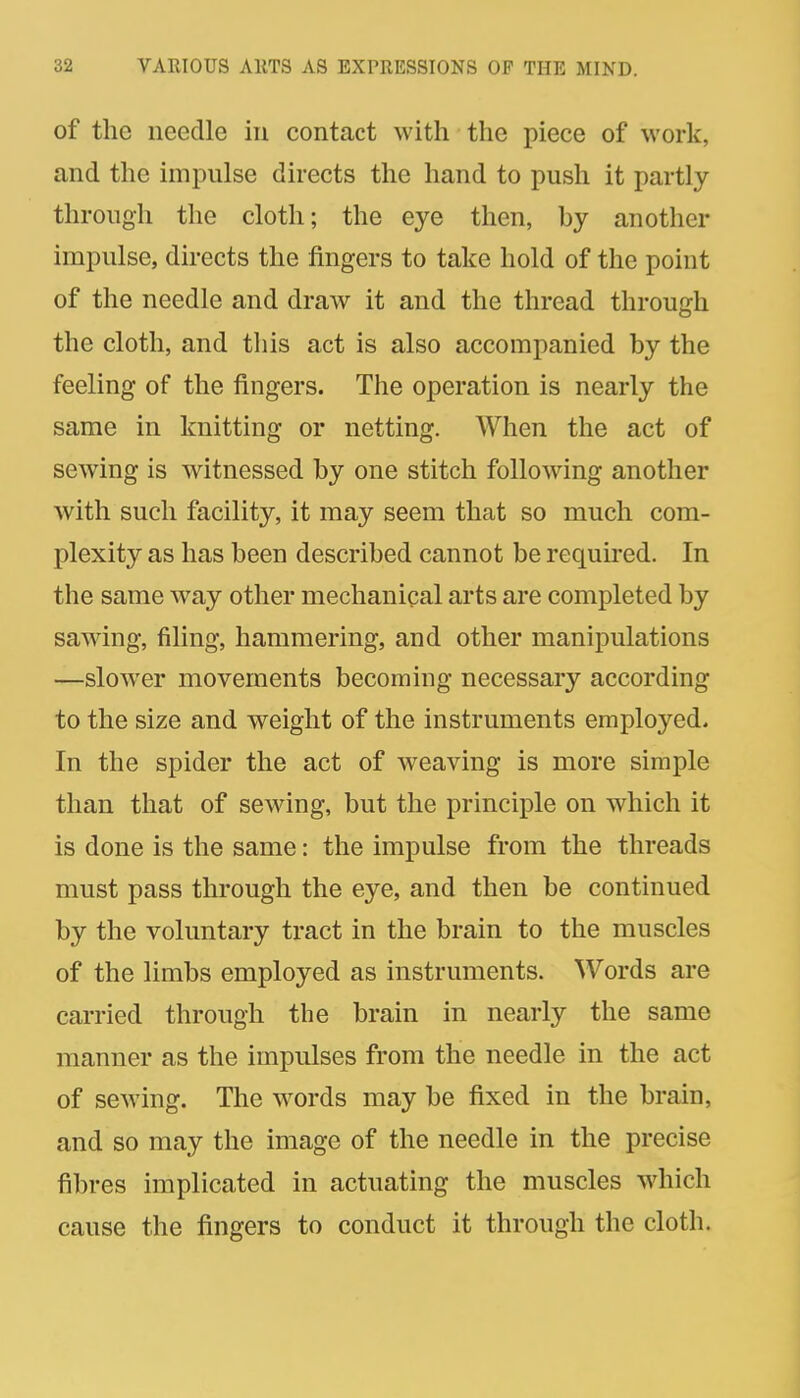 of the needle in contact with the piece of work, and the impulse directs the hand to push it partly through the cloth; the eye then, hy another impulse, directs the fingers to take hold of the point of the needle and draw it and the thread through the cloth, and this act is also accompanied by the feeling of the fingers. The operation is nearly the same in knitting or netting. When the act of sewing is witnessed by one stitch following another with such facility, it may seem that so much com- plexity as has been described cannot be required. In the same way other mechanical arts are completed by sawdng, filing, hammering, and other manipulations —slower movements becoming necessary according to the size and weight of the instruments employed. In the spider the act of weaving is more simple than that of sewing, but the principle on which it is done is the same: the impulse from the threads must pass through the eye, and then be continued by the voluntary tract in the brain to the muscles of the limbs employed as instruments. Words are carried through the brain in nearly the same mianner as the impulses from the needle in the act of sewing. The w^ords may be fixed in the brain, and so may the image of the needle in the precise fibres implicated in actuating the muscles which cause the fingers to conduct it through the cloth.