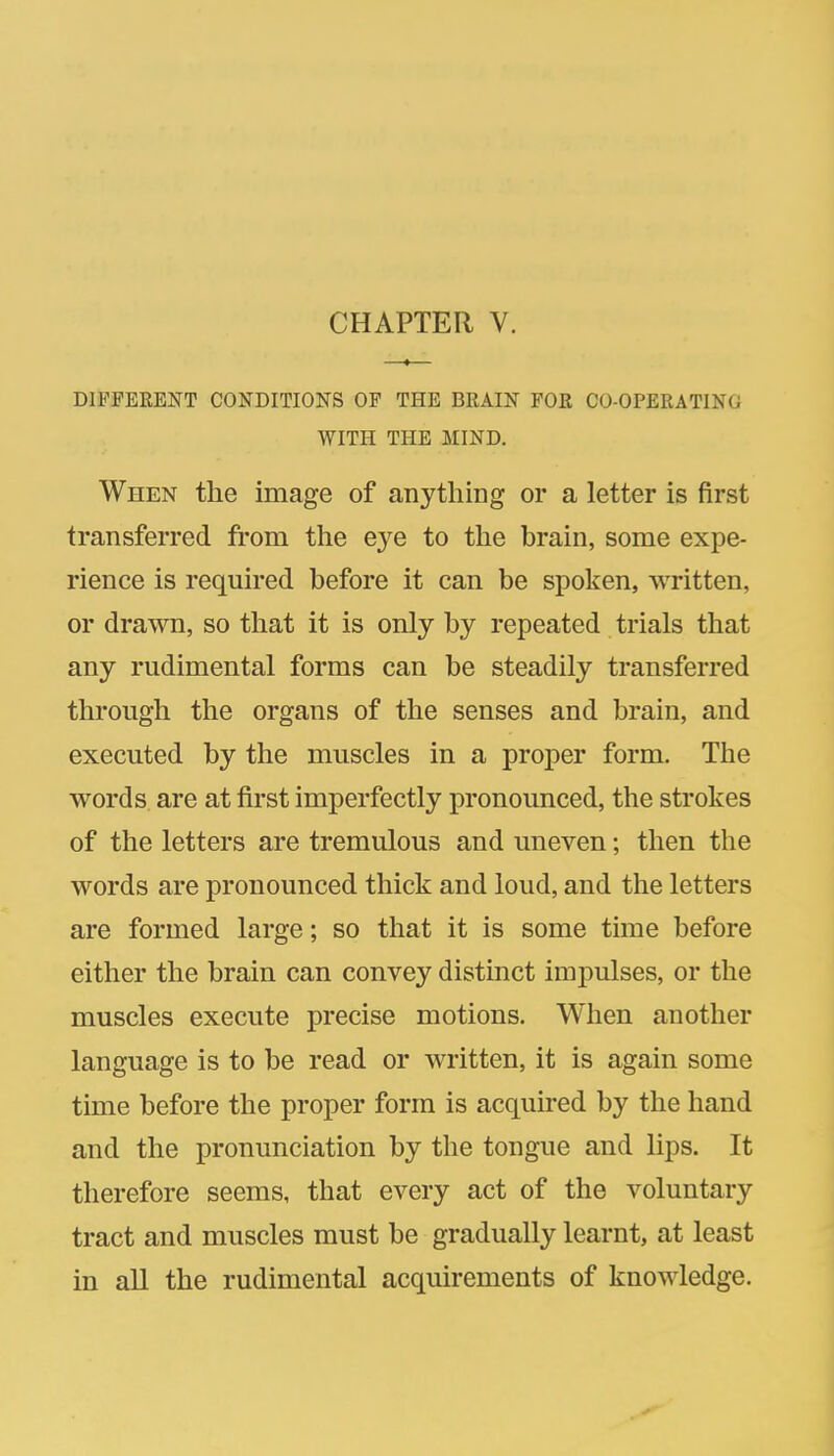CHAPTER V. DIFFERENT CONDITIONS OF THE BRAIN FOR CO-OPERATING WITH THE MIND. When the image of anything or a letter is first transferred from the eye to the brain, some expe- rience is required before it can be spoken, written, or drawn, so that it is only by repeated trials that any rudimental forms can be steadily transferred through the organs of the senses and brain, and executed by the muscles in a proper form. The words are at first imperfectly pronounced, the strokes of the letters are tremulous and uneven; then the words are pronounced thick and loud, and the letters are formed large; so that it is some time before either the brain can convey distinct impulses, or the muscles execute precise motions. When another language is to be read or written, it is again some time before the proper form is acquired by the hand and the pronunciation by the tongue and lips. It therefore seems, that every act of the voluntary tract and muscles must be gradually learnt, at least in all the rudimental acquirements of knowledge.