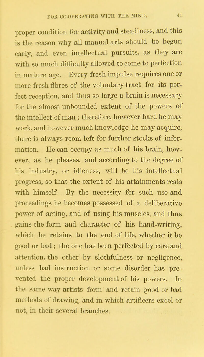 proper condition for activity and steadiness, and this is the reason why all manual arts should be begun early, and even intellectual pursuits, as they are with so much difficulty allowed to come to perfection in mature age. Every fresh impulse requires one or more fresh fibres of the voluntary tract for its per- fect reception, and thus so lai-ge a brain is necessary for the almost unbounded extent of the powers of the intellect of man; therefore, however hard he may work, and however much knowledge he may acquire, there is always room left for further stocks of infor- mation. He can occupy as much of his brain, how- ever, as he pleases, and according to the degree of his industry, or idleness, will be his intellectual progress, so that the extent of his attainments rests with himself By the necessity for such use and proceedings he becomes possessed of a deliberative power of acting, and of using his muscles, and thus gains the form and character of his hand-writing, which he retains to the end of life, whether it be good or bad; the one has been perfected by care and attention, the other by slothfulness or negligence, unless bad instruction or some disorder has pre- vented the proper development of his powers. In the same way artists form and retain good or bad methods of drawing, and in which artificers excel or not, in their several branches.