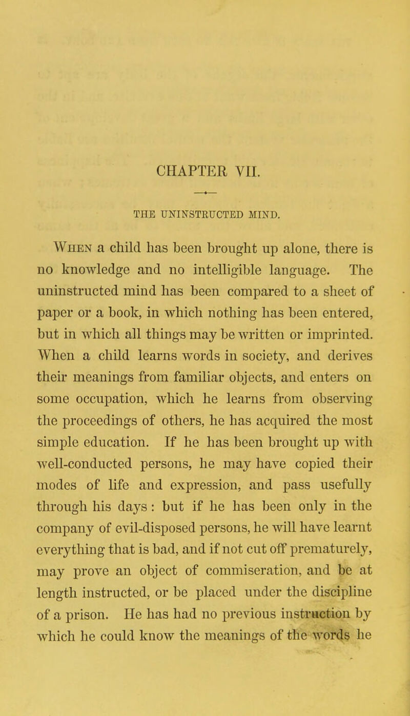 THE UNINSTRUCTED MIND. When a child has been brought up alone, there is no knowledge and no intelligible language. The uninstructed mind has been compared to a sheet of paper or a book, in which nothing has been entered, but in which all things may be written or imprinted. When a child learns words in society, and derives their meanings from familiar objects, and enters on some occupation, which he learns from observing the proceedings of others, he has acquired the most simple education. If he has been brought up with well-conducted persons, he may have copied their modes of life and expression, and pass usefully through his days: but if he has been only in the company of evil-disposed persons, he will have learnt everything that is bad, and if not cut off prematurely, may prove an object of commiseration, and be at length instructed, or be placed under the discipline of a prison. He has had no previous instruction by which he could know the meanings of the words he