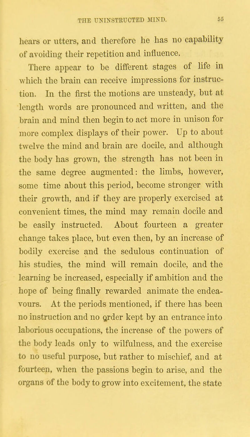hears or utters, and therefore he has no capability of avoiding their repetition and influence. There appear to be different stages of life in which the brain can receive impressions for instruc- tion. In the first the motions are unsteady, but at length words are pronounced and written, and the brain and mind then begin to act more in unison for more complex displays of their power. Up to about twelve the mind and brain are docile, and although the body has grown, the strength has not been in the same degree augmented: the limbs, however, some time about this period, become stronger with their growth, and if they are properly exercised at convenient times, the mind may remain docile and be easily instructed. About fourteen a greater change takes place, but even then, by an increase of bodily exercise and the sedulous continuation of his studies, the mind will remain docile, and the learning be increased, especially if ambition and the hope of being finally rewarded animate the endea- vours. At the periods mentioned, if there has been no instruction and no <;irder kept by an entrance into laborious occupations, the increase of the powers of the body leads only to wilfulness, and the exercise to no useful purpose, but rather to mischief, and at fourteen, when the passions begin to arise, and the organs of the body to grow into excitement, the state