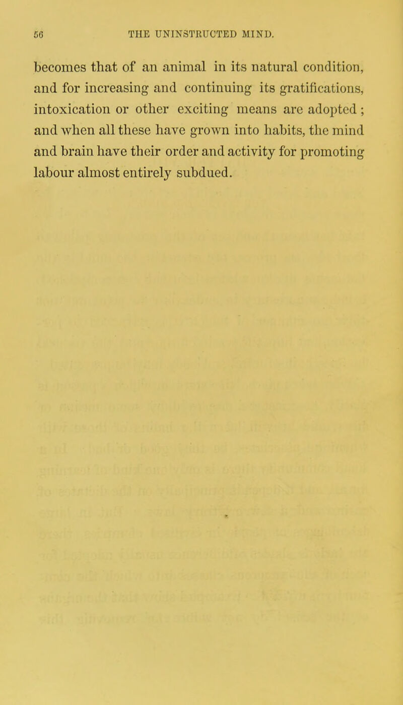 becomes that of an animal in its natural condition, and for increasing and continuing its gratifications, intoxication or other exciting means are adopted; and when all these have grown into habits, the mind and brain have their order and activity for promoting labour almost entirely subdued.