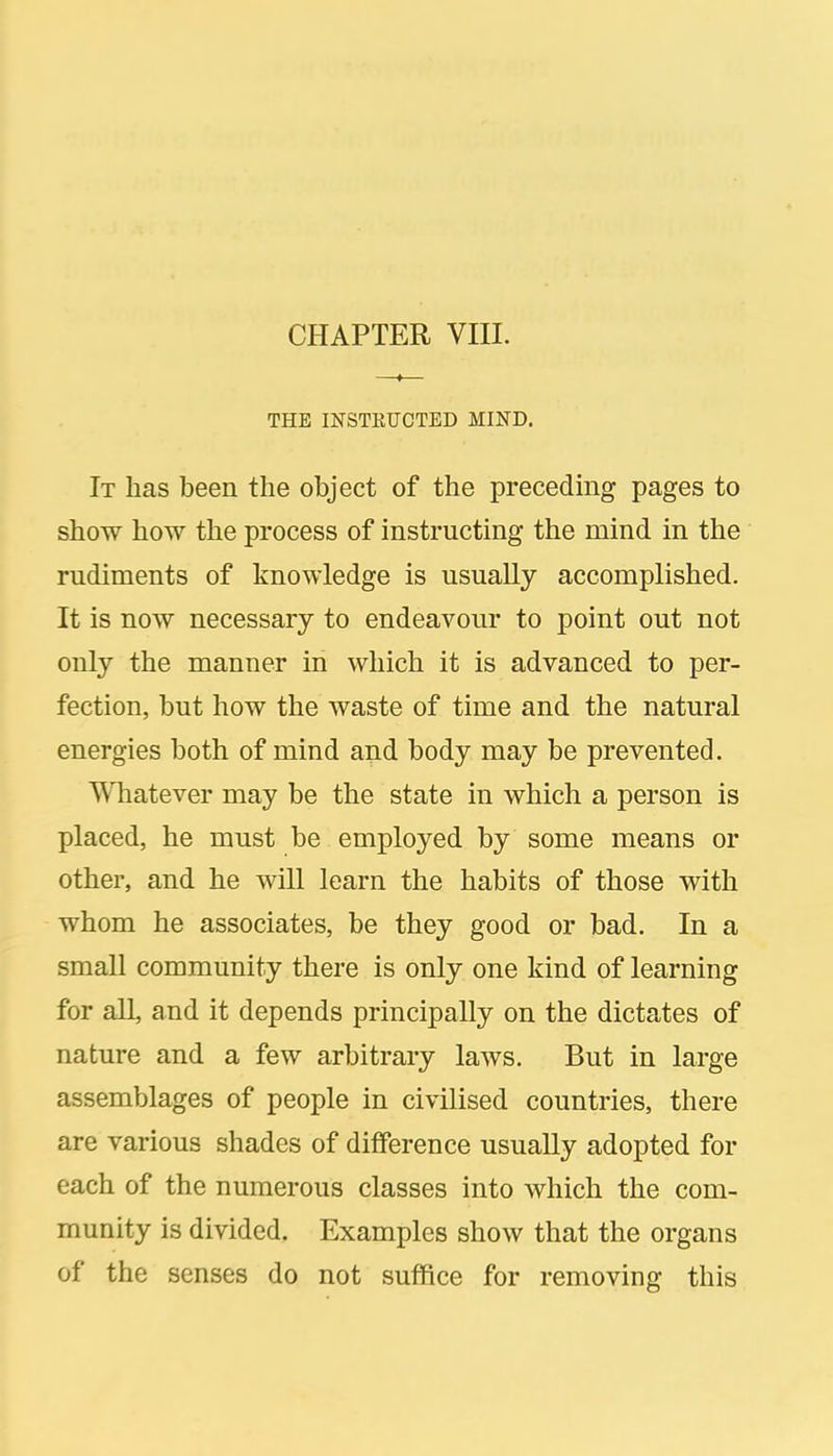 THE INSTEUCTED MIND. It has been the object of the precedmg pages to show how the process of instructing the mind in the rudiments of knowledge is usually accomplished. It is now necessary to endeavour to point out not only the manner in which it is advanced to per- fection, but how the waste of time and the natural energies both of mind and body may be prevented. Whatever may be the state in which a person is placed, he must be employed by some means or other, and he will learn the habits of those with whom he associates, be they good or bad. In a small community there is only one kind of learning for all, and it depends principally on the dictates of nature and a few arbitrary laws. But in large assemblages of people in civilised countries, there are various shades of difference usually adopted for each of the numerous classes into which the com- munity is divided. Examples show that the organs of the senses do not suffice for removing this