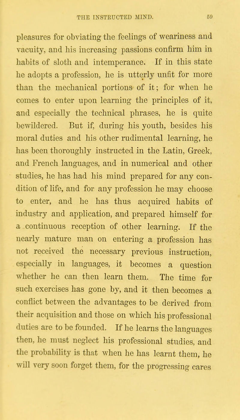 pleasures for obviating the feelings of weariness and vacuity, and his increasing passions confirm him in habits of sloth and intemperance. If in this state he adopts a profession, he is utterly unfit for more than the mechanical portions of it; for when he comes to enter upon learning the principles of it, and especially the technical phrases, he is quite bewildered. But if, during his youth, besides his moral duties and his other rudimental learning, he has been thoroughly instructed in the Latin, Greek, and French languages, and in numerical and other studies, he has had his mind prepared for any con- dition of hfe, and for any profession he may choose to enter, and he has thus acquired habits of industry and application, and prepared himself for a continuous reception of other learning. If the nearly mature man on entering a profession has not received the necessary previous instruction, especially in languages, it becomes a question whether he can then learn them. The time for such exercises has gone by, and it then becomes a conflict between the advantages to be derived from their acquisition and those on which his professional duties are to be founded. If he learns the languages then, he must neglect his professional studies, and the probability is that when he has learnt them, he will very soon forget them, for the progressing cares