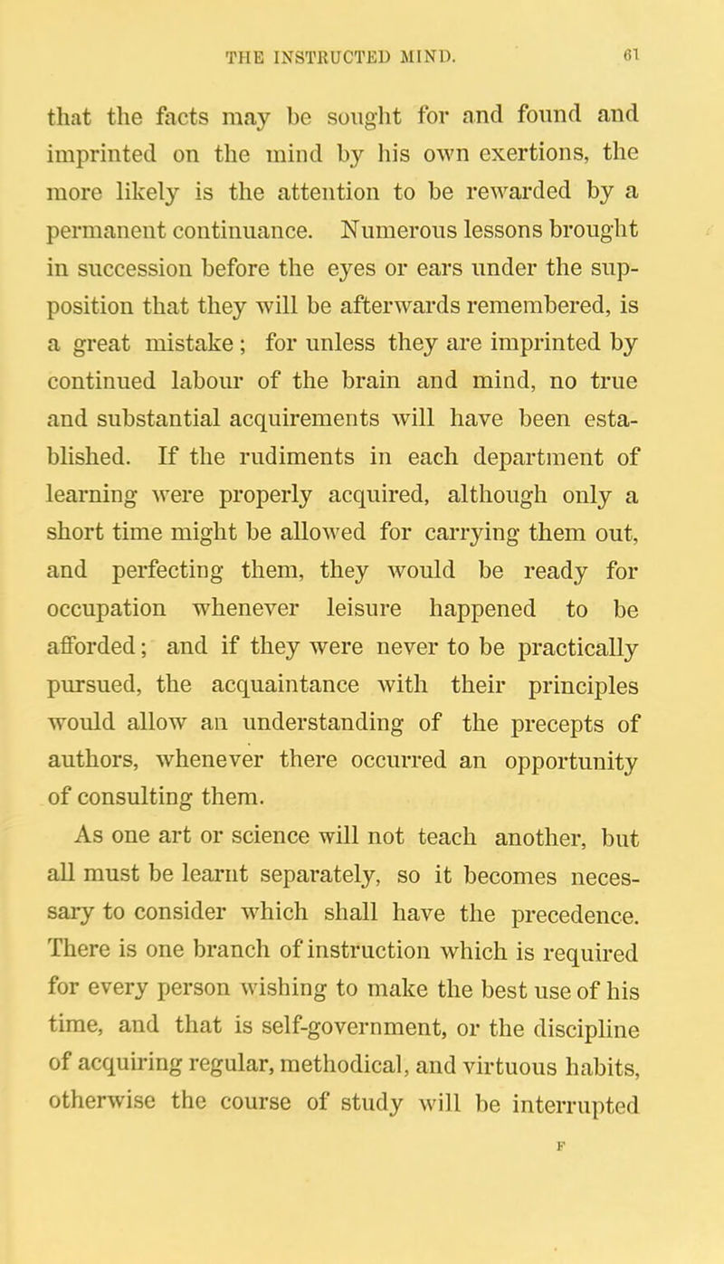 that the facts may be sought for and found and imprinted on the mind by his own exertions, the more likely is the attention to be rewarded by a permanent continuance. Numerous lessons brought in succession before the eyes or ears under the sup- position that they will be afterwards remembered, is a great mistake; for unless they are imprinted by continued labour of the brain and mind, no true and substantial acquirements will have been esta- blished. If the rudiments in each department of learning were properly acquired, although only a short time might be allowed for carrying them out, and perfecting them, they would be ready for occupation whenever leisure happened to be afforded; and if they were never to be practically pursued, the acquaintance with their principles would allow an understanding of the precepts of authors, whenever there occurred an opportunity of consulting them. As one art or science will not teach another, but all must be learnt separately, so it becomes neces- sary to consider which shall have the precedence. There is one branch of instruction which is required for every person wishing to make the best use of his time, and that is self-government, or the discipline of acquiring regular, methodical, and virtuous habits, otherwise the course of study will be interrupted