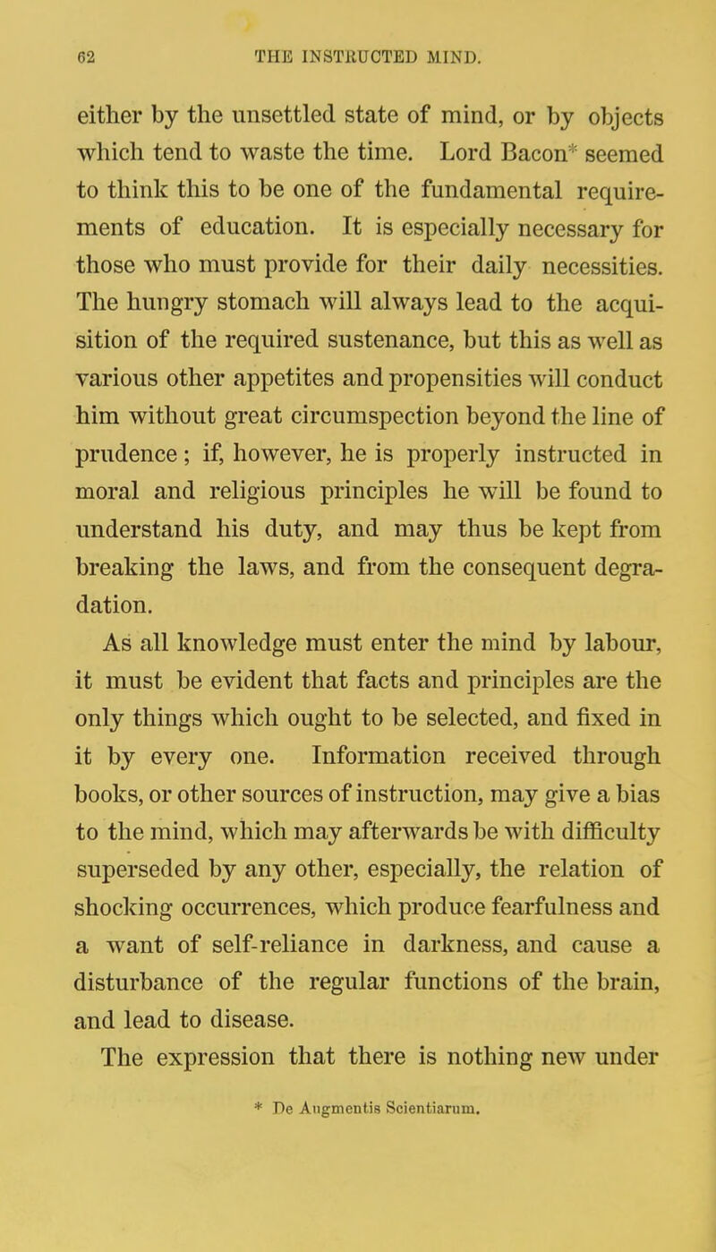 either by the unsettled state of mind, or by objects which tend to waste the time. Lord Bacon* seemed to think this to be one of the fundamental require- ments of education. It is especially necessary for those who must provide for their daily necessities. The hungry stomach will always lead to the acqui- sition of the required sustenance, but this as well as various other appetites and propensities will conduct him without great circumspection beyond the line of prudence; if, however, he is properly instructed in moral and religious principles he will be found to understand his duty, and may thus be kept from breaking the laws, and from the consequent degra- dation. As all knowledge must enter the mind by labour, it must be evident that facts and principles are the only things which ought to be selected, and fixed in it by every one. Information received through books, or other sources of instruction, may give a bias to the mind, which may afterwards be with difficulty superseded by any other, especially, the relation of shocking occurrences, which produce fearfulness and a want of self-reliance in darkness, and cause a disturbance of the regular functions of the brain, and lead to disease. The expression that there is nothing new under * De Angmentis Scientiarum.