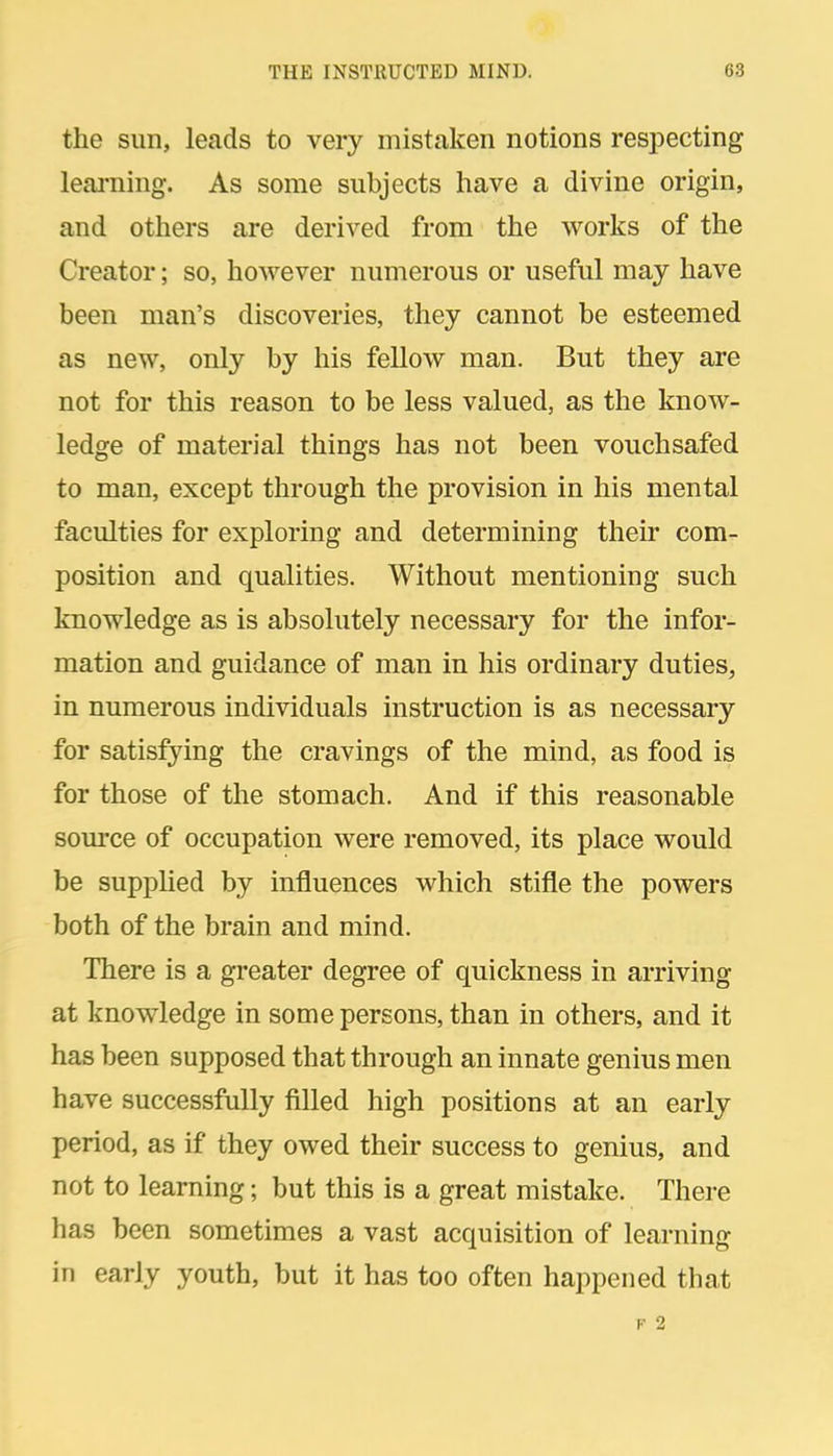 the Sim, leads to very mistaken notions respecting leai-ning. As some subjects have a divine origin, and others are derived from the works of the Creator; so, however numerous or useful may have been man's discoveries, they cannot be esteemed as new, only by his fellow man. But they are not for this reason to be less valued, as the know- ledge of material things has not been vouchsafed to man, except through the provision in his mental faculties for exploring and determining their com- position and qualities. Without mentioning such knowledge as is absolutely necessary for the infor- mation and guidance of man in his ordinary duties, in numerous individuals instruction is as necessary for satisfying the cravings of the mind, as food is for those of the stomach. And if this reasonable source of occupation were removed, its place would be suppUed by influences which stifle the powers both of the brain and mind. There is a greater degree of quickness in arriving at knowledge in some persons, than in others, and it has been supposed that through an innate genius men have successfully filled high positions at an early period, as if they owed their success to genius, and not to learning; but this is a great mistake. There has been sometimes a vast acquisition of learning in early youth, but it has too often happened that F 2