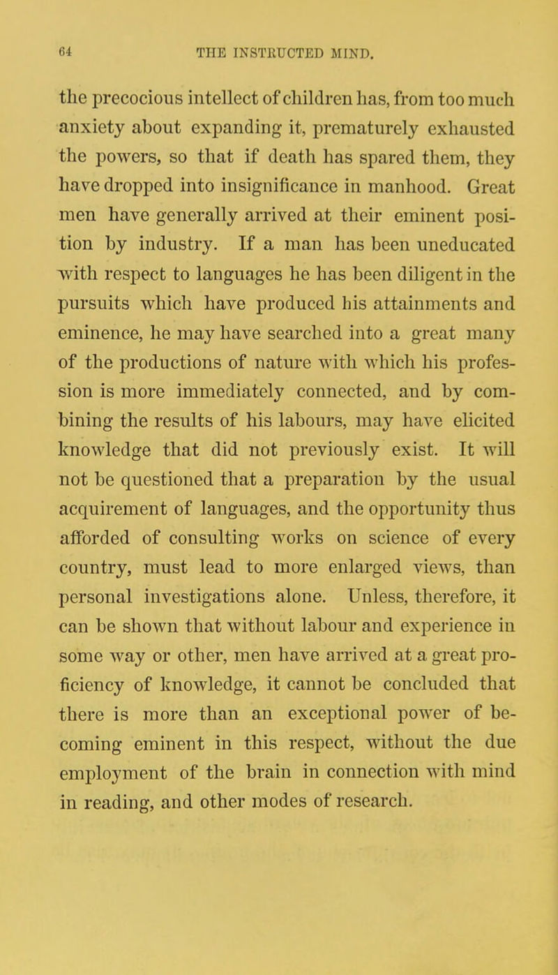 the precocious intellect of children has, from too much anxiety about expanding it, prematurely exhausted the powers, so that if death has spared them, they have dropped into insignificance in manhood. Great men have generally arrived at their eminent posi- tion by industry. If a man has been uneducated with respect to languages he has been diligent in the pursuits which have produced his attainments and eminence, he may have searched into a great many of the productions of nature with which his profes- sion is more immediately connected, and by com- bining the results of his labours, may have elicited knowledge that did not previously exist. It will not be questioned that a preparation by the usual acquirement of languages, and the opportunity thus afforded of consulting works on science of every country, must lead to more enlarged views, than personal investigations alone. Unless, therefore, it can be shown that without labour and experience in some way or other, men have arrived at a great pro- ficiency of knowledge, it cannot be concluded that there is more than an exceptional power of be- coming eminent in this respect, without the due employment of the brain in connection with mind in reading, and other modes of research.