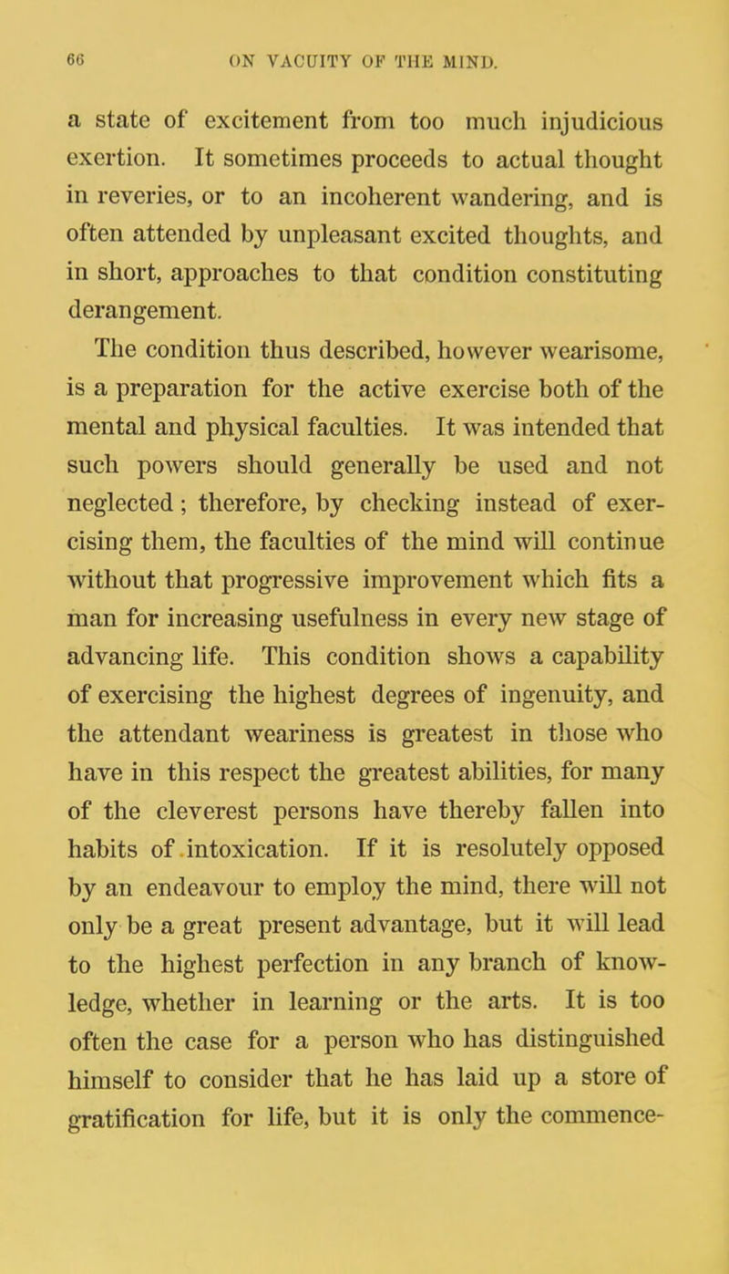 a state of excitement from too much injudicious exertion. It sometimes proceeds to actual tliouglit in reveries, or to an incoherent wandering, and is often attended by unpleasant excited thoughts, and in short, approaches to that condition constituting derangement. The condition thus described, however wearisome, is a preparation for the active exercise both of the mental and physical faculties. It was intended that such powers should generally be used and not neglected; therefore, by checking instead of exer- cising them, the faculties of the mind will continue without that progressive improvement which fits a man for increasing usefulness in every new stage of advancing life. This condition show^s a capability of exercising the highest degrees of ingenuity, and the attendant weariness is greatest in tliose who have in this respect the greatest abilities, for many of the cleverest persons have thereby fallen into habits of intoxication. If it is resolutely opposed by an endeavour to employ the mind, there will not only be a great present advantage, but it will lead to the highest perfection in any branch of know- ledge, whether in learning or the arts. It is too often the case for a person who has distinguished himself to consider that he has laid up a store of gratification for life, but it is only the commence-