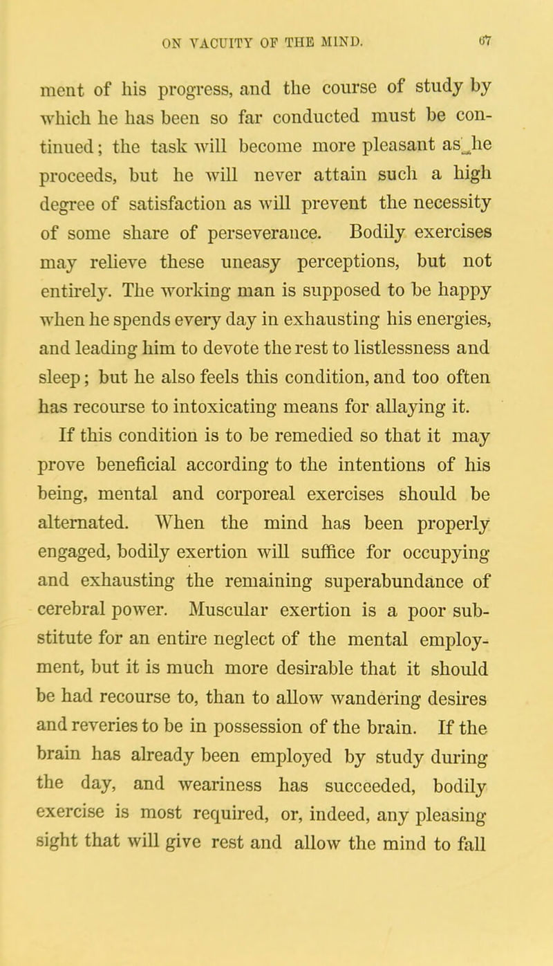 ment of his progress, and the course of study by which he has been so far conducted must be con- tinued ; the task will become more pleasant as Jie proceeds, but he will never attain such a high degree of satisfaction as will prevent the necessity of some share of perseverance. Bodily exercises may reheve these uneasy perceptions, but not entirely. The working man is supposed to be happy when he spends eveiy day in exhausting his energies, and leading him to devote the rest to listlessness and sleep; but he also feels this condition, and too often has recourse to intoxicating means for allaying it. If this condition is to be remedied so that it may prove beneficial according to the intentions of his being, mental and corporeal exercises should be alternated. When the mind has been properly engaged, bodily exertion will suffice for occupying and exhausting the remaining superabundance of cerebral power. Muscular exertion is a poor sub- stitute for an entire neglect of the mental employ- ment, but it is much more desirable that it should be had recourse to, than to allow wandering desires and reveries to be in possession of the brain. If the brain has already been employed by study during the day, and weariness has succeeded, bodily exercise is most required, or, indeed, any pleasing sight that will give rest and allow the mind to fall