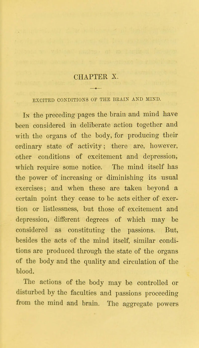 EXCITED CONDITIONS OF THE BKAIN AND MIND. In the preceding pages the brain and mind have been considered in deliberate action together and with the organs of the body, for producing their ordinary state of activity; there are, however, other conditions of excitement and depression, which require some notice. The mind itself has the power of increasing or diminishing its usual exercises; and when these are taken beyond a certain point they cease to be acts either of exer- tion or listlessness, but those of excitement and depression, different degrees of which may be considered as constituting the passions. But, besides the acts of the mind itself, similar condi- tions are produced through the state of the organs of the body and the quality and circulation of the blood. The actions of the body may be controlled or disturbed by the faculties and passions proceeding from the mind and brain. The aggregate powers