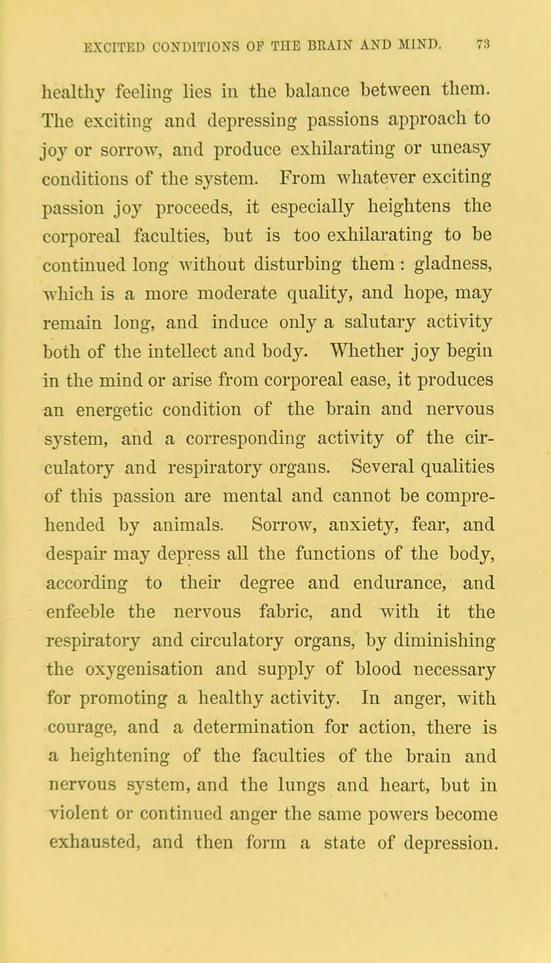 healthy feelmg lies in the balance between them. The exciting and depressing passions approach to joy or sorrow, and produce exhilarating or uneasy conditions of the system. From whatever exciting passion joy proceeds, it especially heightens the corporeal faculties, but is too exhilarating to be continued long without disturbing them : gladness, M'hich is a more moderate quality, and hope, may remain long, and induce only a salutary activity both of the intellect and body. Whether joy begin in the mind or arise from corporeal ease, it produces an energetic condition of the brain and nervous system, and a corresponding activity of the cir- culatory and respiratory organs. Several qualities of this passion are mental and cannot be compre- hended by animals. Sorrow, anxiety, fear, and despair may depress all the functions of the body, according to their degree and endurance, and enfeeble the nervous fabric, and with it the respiratory and circulatory organs, by diminishing the oxygenisation and supply of blood necessary for promoting a healthy activity. In anger, with courage, and a determination for action, there is a heightening of the faculties of the brain and nervous system, and the lungs and heart, but in violent or continued anger the same powers become exhausted, and then form a state of depression.