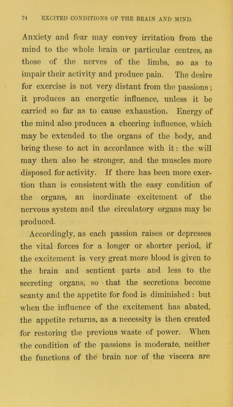 Anxiety and fear may convey irritation from the mind to the whole brain or particular centres, as those of the nerves of the limbs, so as to impair their activity and produce pain. The desire for exercise is not very distant from the passions; it produces an energetic influence, unless it be carried so far as to cause exhaustion. Energy of the mind also produces a cheering influence, which may be extended to the organs of the body, and bring these to act in accordance with it: the will may then also be stronger, and the muscles more disposed for activity. If there has been more exer- tion than is consistent with the easy condition of the organs, an inordinate excitement of the nervous system and the circulatory organs may be produced. Accordingly, as each passion raises or depresses the vital forces for a longer or shorter period, if the excitement is very great more blood is given to the brain and sentient parts and less to the secreting organs, so that the secretions become scanty and the appetite for food is diminished : but when the influence of the excitement has abated, the appetite returns, as a necessity is then created for restoring the previous waste of power. When the condition of the passions is moderate, neither the functions of the brain nor of the viscera are