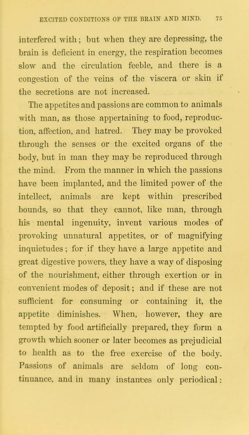 interfered with; but when they are depressing, the brain is deficient in energy, the respiration becomes slow and the circulation feeble, and there is a congestion of the veins of the viscera or skin if the secretions are not increased. The appetites and passions are common to animals with man, as those appertaining to food, reproduc- tion, affection, and hatred. They may be provoked through the senses or the excited organs of the body, but in man they may be reproduced through the mind. From the manner in which the passions have been implanted, and the limited power of the intellect, animals are kept within prescribed bounds, so that they cannot, like man, through his mental ingenuity, invent various modes of provoking unnatm-al appetites, or of magnifying inquietudes; for if they have a large appetite and great digestive powers, they have a way of disposing of the nourishment, either through exertion or in convenient modes of deposit; and if these are not sufficient for consuming or containing it, the appetite diminishes. When, however, they are tempted by food artificially prepared, they form a growth which sooner or later becomes as prejudicial to health as to the free exercise of the body. Passions of animals are seldom of long con- tinuance, and in many instantes only periodical: