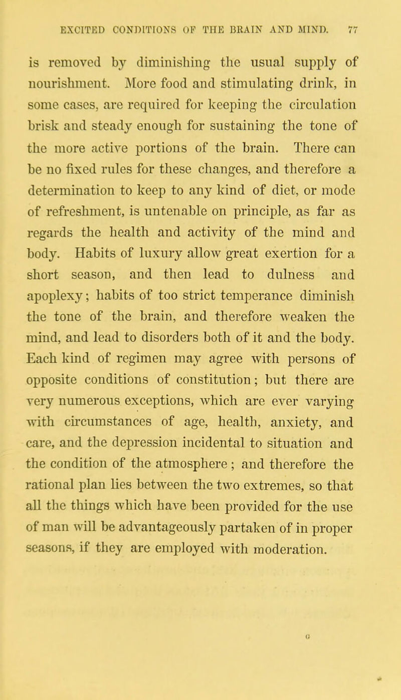 is removed by diminishing the usual supply of nourishment. More food and stimulating drink, in some cases, are required for keeping the circulation brisk and steady enough for sustaining the tone of the more active portions of the brain. There can be no fixed rules for these changes, and therefore a determination to keep to any kind of diet, or mode of refreshment, is untenable on principle, as far as regards the health and activity of the mind and body. Habits of luxury allow great exertion for a short season, and then lead to dulness and apoplexy; habits of too strict temperance diminish the tone of the brain, and therefore weaken the mind, and lead to disorders both of it and the body. Each kind of regimen may agree with persons of opposite conditions of constitution; but there are very numerous exceptions, which are ever varying with circumstances of age, health, anxiety, and care, and the depression incidental to situation and the condition of the atmosphere ; and therefore the rational plan lies between the two extremes, so that all the things which have been provided for the use of man will be advantageously partaken of in proper seasons, if they are employed with moderation.