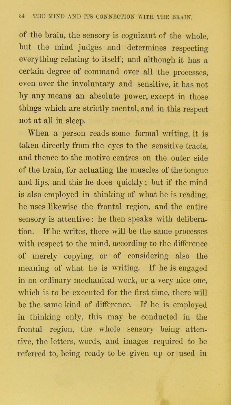 of the brain, the sensory is cognizant of the whole, but the mind judges and determines respecting everything relating to itself; and although it has a certain degree of command over all the processes, even over the involuntary and sensitive, it has not by any means an absolute power, except in those things which are strictly mental, and in this respect not at all in sleep. When a person reads some formal writing, it is taken directly from the eyes to the sensitive tracts, and thence to the motive centres on the outer side of the brain, for actuating the muscles of the tongue and lips, and this he does quickly; but if the mind is also employed in thinking of what he is reading, he uses likewise the frontal region, and the entire sensory is attentive : he then speaks with delibera- tion. If he writes, there will be the same processes with respect to the mind, according to the difference of merely copying, or of considering also the meaning of what he is writing. If he is engaged in an ordinary mechanical work, or a very nice one, which is to be executed for the first time, there will be the same kind of difference. If he is employed in thinking only, this may be conducted in the frontal region, the whole sensory being atten- tive, the letters, words, and images required to be referred to, being ready to be given up or used in