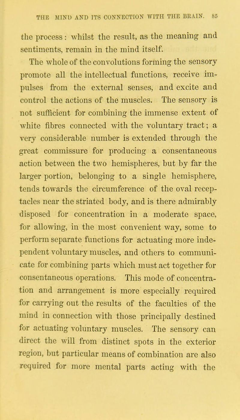 the process: whilst the result, as the meaning and sentiments, remain in the mind itself. The whole of the convolutions forming the sensory promote all the intellectual functions, receive im- pulses from the external senses, and excite and control the actions of the muscles. The sensory is not sufficient for combining the immense extent of white fibres connected with the voluntary tract; a very considerable number is extended through the great commissure for producing a consentaneous action between the two hemispheres, but by far the larger portion, belonging to a single hemisphere, tends towards the circumference of the oval recep- tacles near the striated body, and is there admirably disposed for concentration in a moderate space, for allowing, in the most convenient way, some to perform separate functions for actuating more inde- pendent voluntary muscles, and others to communi- cate for combining parts which must act together for consentaneous operations. This mode of concentra- tion and arrangement is more especially required for carrying out the results of the faculties of the mind in connection with those principally destined for actuating voluntary muscles. The sensory can direct the will from distinct spots in the exterior region, but particular means of combination are also required for more mental parts acting with the