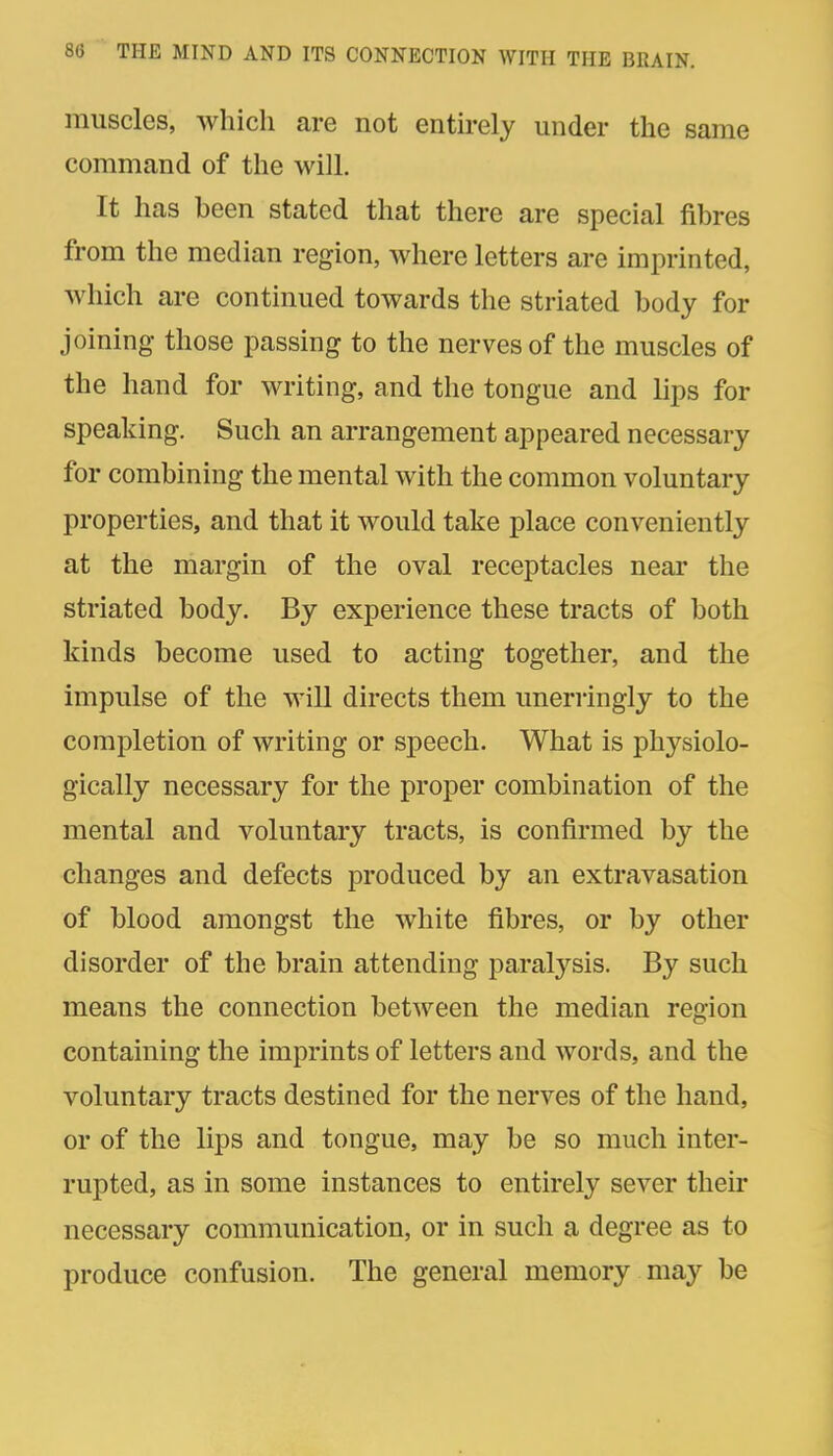 muscles, which are not entirely under the same command of the will. It has been stated that there are special fibres from the median region, where letters are imprinted, which are continued towards the striated body for joining those passing to the nerves of the muscles of the hand for writing, and the tongue and lips for speaking. Such an arrangement appeared necessary for combining the mental with the common voluntary properties, and that it would take place conveniently at the margin of the oval receptacles near the striated body. By experience these tracts of both kinds become used to acting together, and the impulse of the will directs them unerringly to the completion of writing or speech. What is physiolo- gically necessary for the proper combination of the mental and voluntary tracts, is confirmed by the changes and defects produced by an extravasation of blood amongst the white fibres, or by other disorder of the brain attending paralysis. By such means the connection between the median region containing the imprints of letters and words, and the voluntary tracts destined for the nerves of the hand, or of the lips and tongue, may be so much inter- rupted, as in some instances to entirely sever their necessary communication, or in such a degree as to produce confusion. The general memory may be