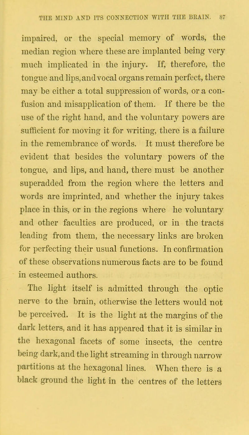 impaired, or the special memory of words, the median region where these are implanted being very much implicated in the injury. If, therefore, the tongue and lips, and vocal organs remain perfect, there may be either a total suppression of words, or a con- fusion and misapplication of them. If there be the use of the right hand, and the voluntary powers are sufficient for moving it for wi-iting, there is a failure in the remembrance of words. It must therefore be evident that besides the voluntary powers of the tongue, and lips, and hand, there must be another superadded from the region where the letters and words are imprinted, and Avhether the injury takes place in this, or in the regions where he voluntary and other faculties are produced, or in the tracts leading from them, the necessary links are broken for perfecting their usual functions. In confirmation of these observations numerous facts are to be found in esteemed authors. The light itself is admitted through the optic nerve to the brain, otherwise the letters would not be perceived. It is the light at the margins of the dark letters, and it has appeared that it is similar in the hexagonal facets of some insects, the centre being dark, and the light streaming in through narrow partitions at the hexagonal lines. When there is a black ground the light in the centres of the letters