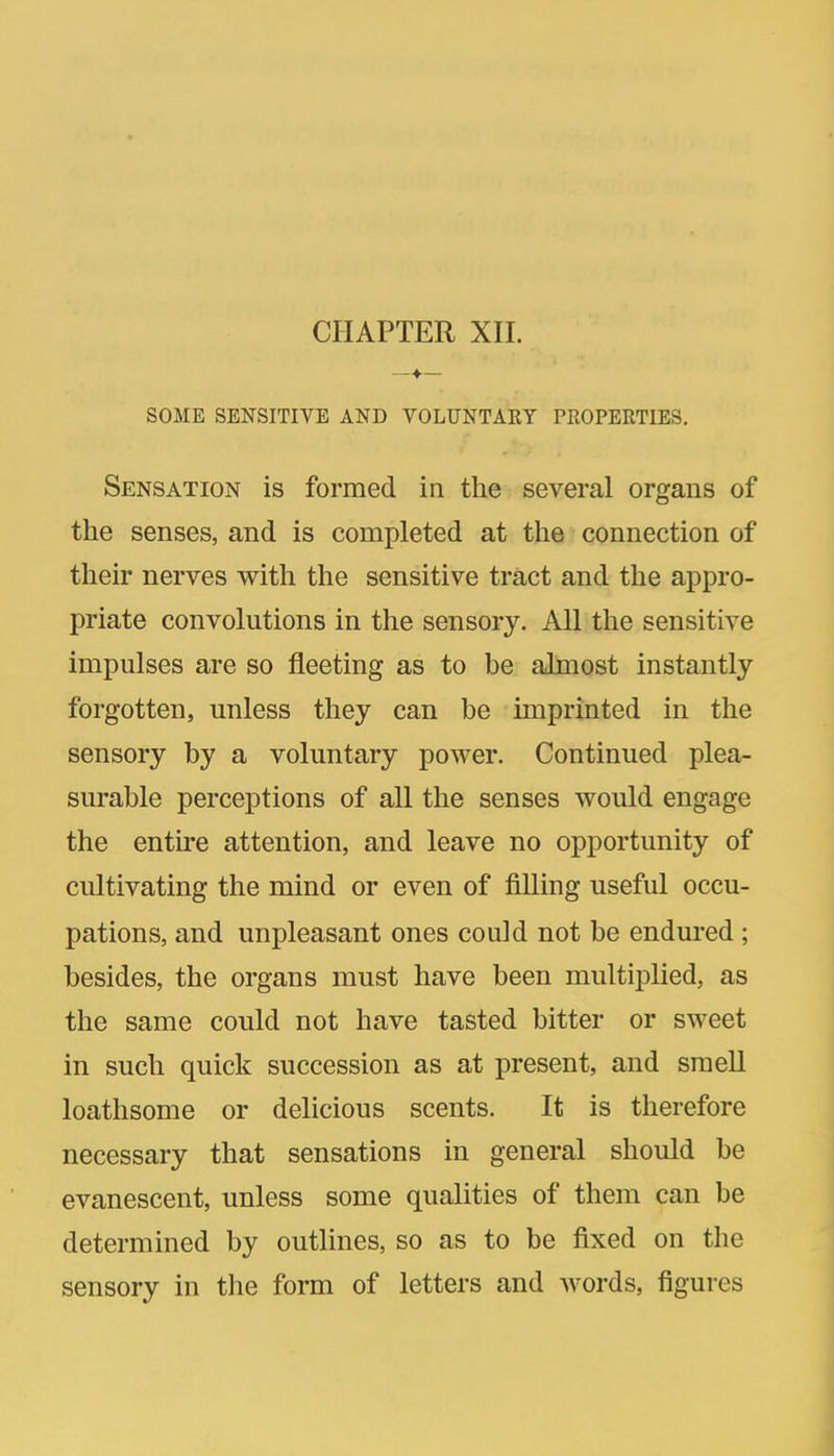 CHAPTER XII. SOME SENSITIVE AND VOLUNTARY PROPERTIES, Sensation is formed in the several organs of the senses, and is completed at the connection of their nerves with the sensitive tract and the appro- priate convolutions in the sensory. All the sensitive impulses are so fleeting as to be almost instantly forgotten, unless they can be imprinted in the sensory by a voluntary power. Continued plea- surable perceptions of all the senses would engage the entire attention, and leave no opportunity of cultivating the mind or even of filling useful occu- pations, and unpleasant ones could not be endured ; besides, the organs must have been multijilied, as the same could not have tasted bitter or sweet in such quick succession as at present, and smell loathsome or delicious scents. It is therefore necessary that sensations in general should be evanescent, unless some qualities of them can be determined by outlines, so as to be fixed on the sensory in the form of letters and words, figures