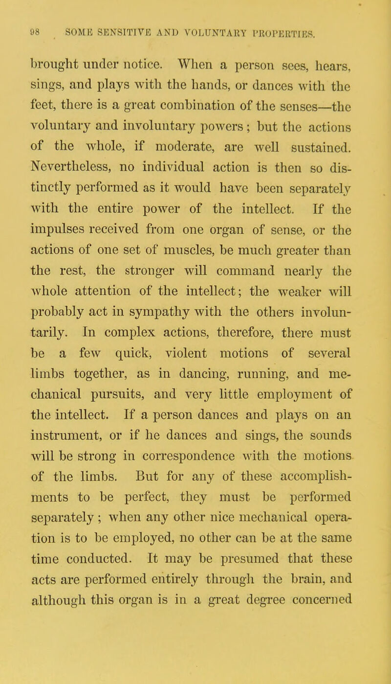 brought under notice. When a person sees, hears, sings, and plays with the hands, or dances with the feet, there is a great combination of the senses—the voluntary and involuntary powers ; but the actions of the whole, if moderate, are well sustained. Nevertheless, no individual action is then so dis- tinctly performed as it would have been separately with the entire power of the intellect. If the impulses received from one organ of sense, or the actions of one set of muscles, be much greater than the rest, the stronger will command nearly the whole attention of the intellect; the weaker will probably act in sympathy with the others involun- tarily. In complex actions, therefore, there must be a few quick, violent motions of several limbs together, as in dancing, running, and me- chanical pursuits, and very little employment of the intellect. If a person dances and plays on an instrument, or if he dances and sings, the sounds will be strong in correspondence with the motions of the limbs. But for any of these accomplish- ments to be perfect, they must be performed separately ; when any other nice mechanical opera- tion is to be employed, no other can be at the same time conducted. It may be presumed that these acts are performed entirely through the brain, and although this organ is in a great degree concerned