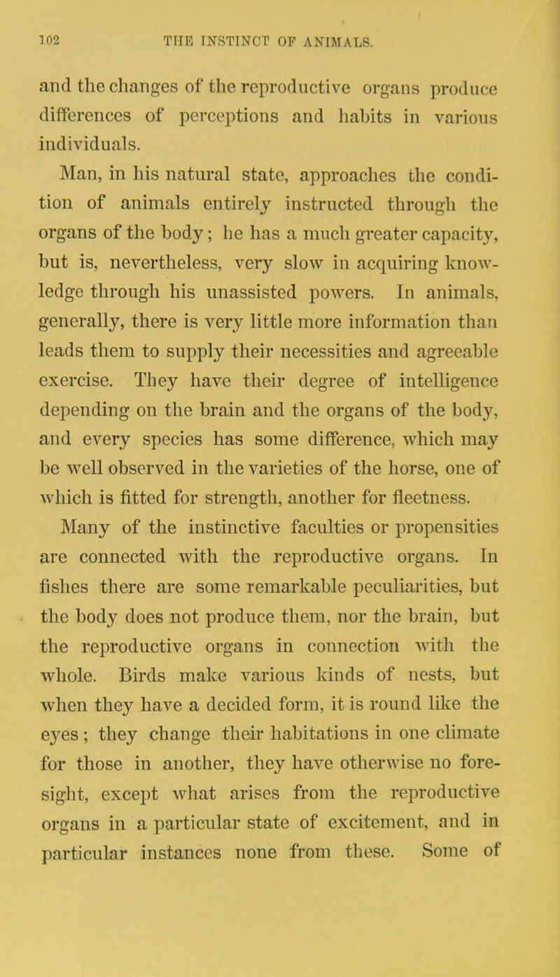 and the changes of the reproductive organs produce differences of perceptions and habits in various individuals. Man, in his natural state, approaches the condi- tion of animals entirely instructed through the organs of the body; he has a much greater capacity, but is, nevertheless, very slow in acquiring know- ledge through his unassisted powers. In animals, generally, there is very little more information than leads them to supply their necessities and agreeable exercise. They have their degree of intelligence depending on the brain and the organs of the body, and every species has some difference, which may be well observed in the varieties of the horse, one of which is fitted for strength, another for fleetness. Many of the instinctive faculties or propensities are connected with the reproductive organs. In fishes there are some remarkable peculiarities, but the body does not produce them, nor the brain, but the reproductive organs in connection with the whole. Birds make various kinds of nests, but when they have a decided form, it is round like the eyes ; they change their habitations in one climate for those in another, they have otherwise no fore- sight, except what arises from the reproductive organs in a particular state of excitement, and in particular instances none from these. Some of
