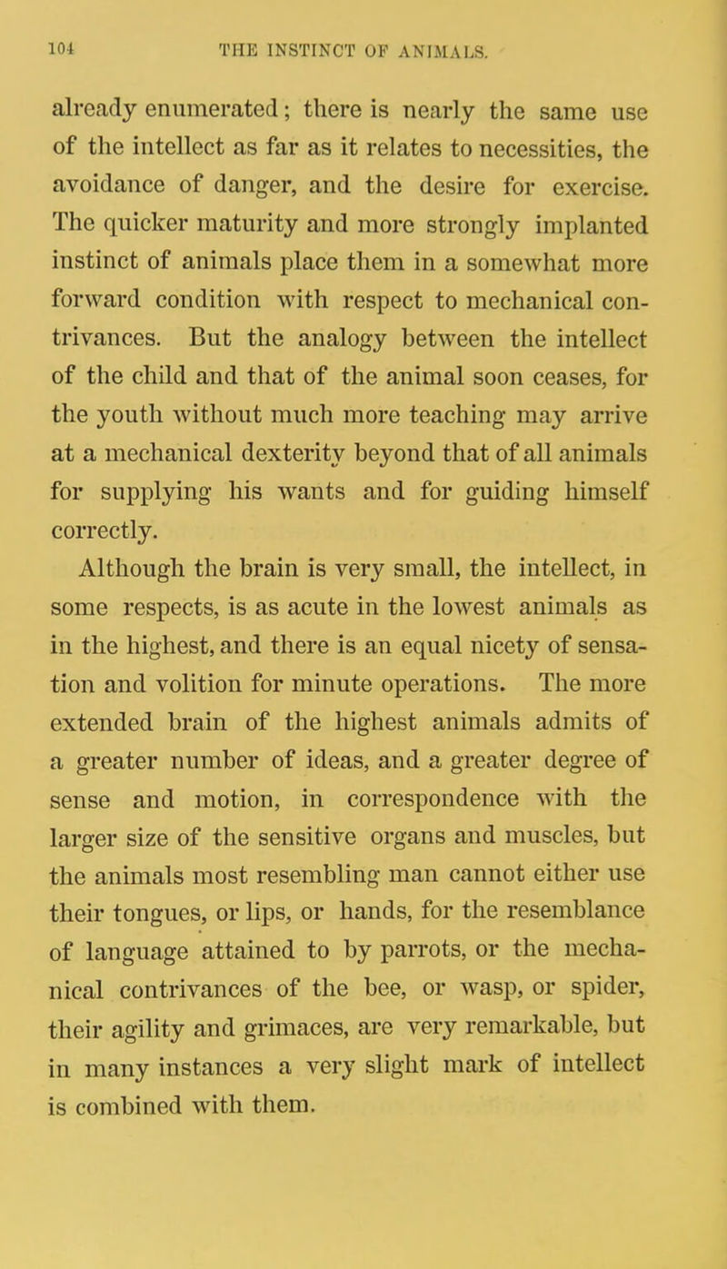 already enumerated; there is nearly the same use of the intellect as far as it relates to necessities, the avoidance of danger, and the desire for exercise. The quicker maturity and more strongly implanted instinct of animals place them in a somewhat more forward condition with respect to mechanical con- trivances. But the analogy between the intellect of the child and that of the animal soon ceases, for the youth without much more teaching may arrive at a mechanical dexterity beyond that of all animals for supplying his wants and for guiding himself correctly. Although the brain is very small, the intellect, in some respects, is as acute in the lowest animals as in the highest, and there is an equal nicety of sensa- tion and volition for minute operations. The more extended brain of the highest animals admits of a greater number of ideas, and a greater degree of sense and motion, in correspondence with the larger size of the sensitive organs and muscles, but the animals most resembling man cannot either use their tongues, or lips, or hands, for the resemblance of language attained to by parrots, or the mecha- nical contrivances of the bee, or wasp, or spider, their agility and grimaces, are very remarkable, but in many instances a very slight mark of intellect is combined with them.