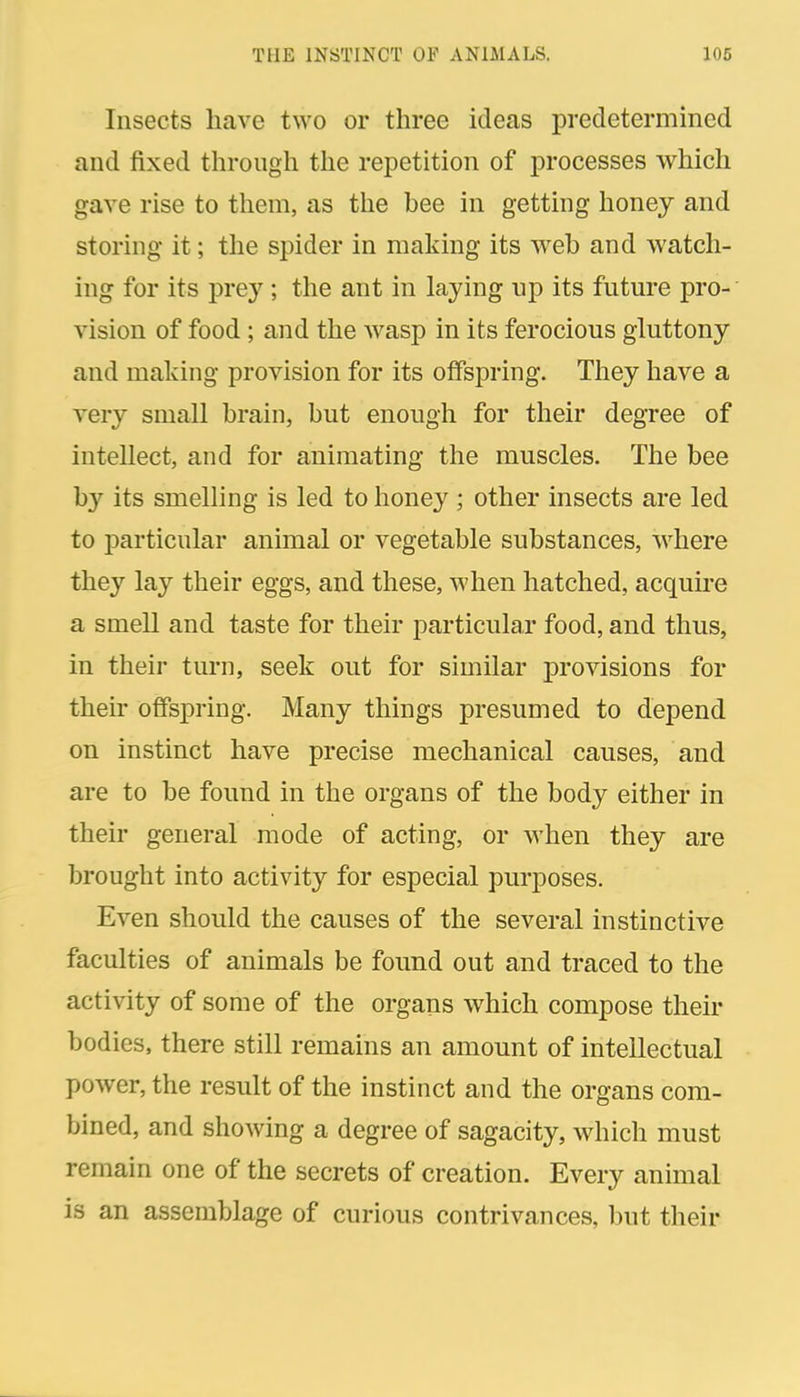 Insects have two or three ideas predetermined and fixed through the repetition of processes which gave rise to them, as the bee in getting honey and storing it; the spider in making its web and watcli- ing for its prey; the ant in laying up its future pro- vision of food; and the Avasp in its ferocious gluttony and making provision for its offspring. They have a very small brain, but enough for their degTee of intellect, and for animating the muscles. The bee by its smelling is led to honey ; other insects are led to particular animal or vegetable substances, where they lay their eggs, and these, when hatched, acquire a smell and taste for their particular food, and thus, in their turn, seek out for similar provisions for their offspring. Many things presumed to depend on instinct have precise mechanical causes, and are to be found in the organs of the body either in their general mode of acting, or M'hen they are brought into activity for especial purposes. Even should the causes of the several instinctive faculties of animals be found out and traced to the activity of some of the organs which compose their bodies, there still remains an amount of intellectual power, the result of the instinct and the organs com- bined, and showing a degree of sagacity, which must remain one of the secrets of creation. Every animal is an assemblage of curious contrivances, but their