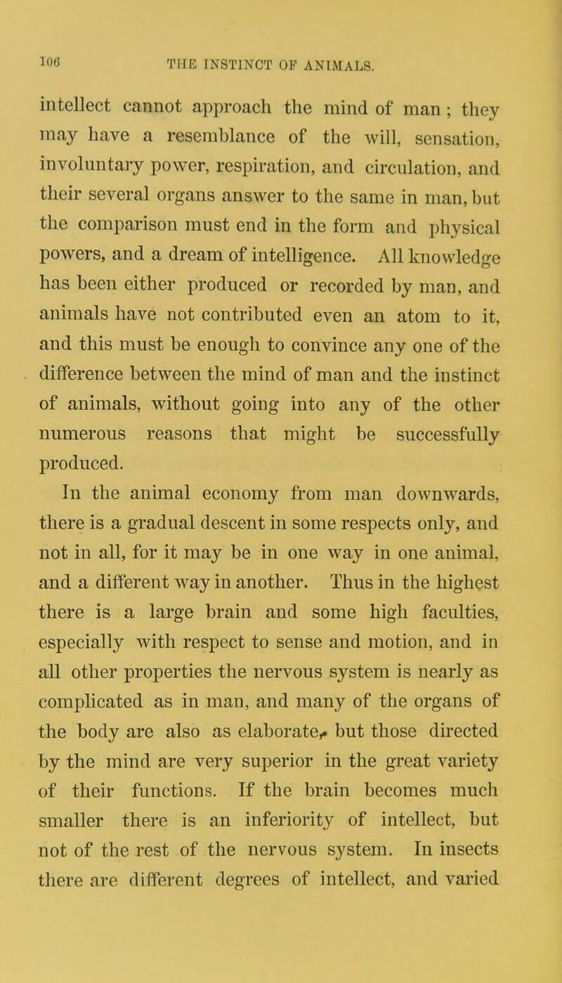 intellect cannot approach the mind of man; they may have a resemblance of the will, sensation, involuntary power, respiration, and circulation, and their several organs answer to the same in man, but the comparison must end in the form and physical powers, and a dream of intelligence. All knowledge has been either produced or recorded by man, and animals have not contributed even an atom to it, and this must be enough to convince any one of the difference between the mind of man and the instinct of animals, without going into any of the other numerous reasons that might be successfully produced. In the animal economy from man downwards, there is a gradual descent in some respects only, and not in all, for it may be in one way in one animal, and a different way in another. Thus in the highest there is a large brain and some high faculties, especially with respect to sense and motion, and in all other properties tlie nervous system is nearly as complicated as in man, and many of the organs of the body are also as elaborate,, but those directed by the mind are very superior in the great variety of their functions. If the brain becomes much smaller there is an inferiorit}^ of intellect, but not of the rest of the nervous system. In insects there are different degrees of intellect, and vai-ied