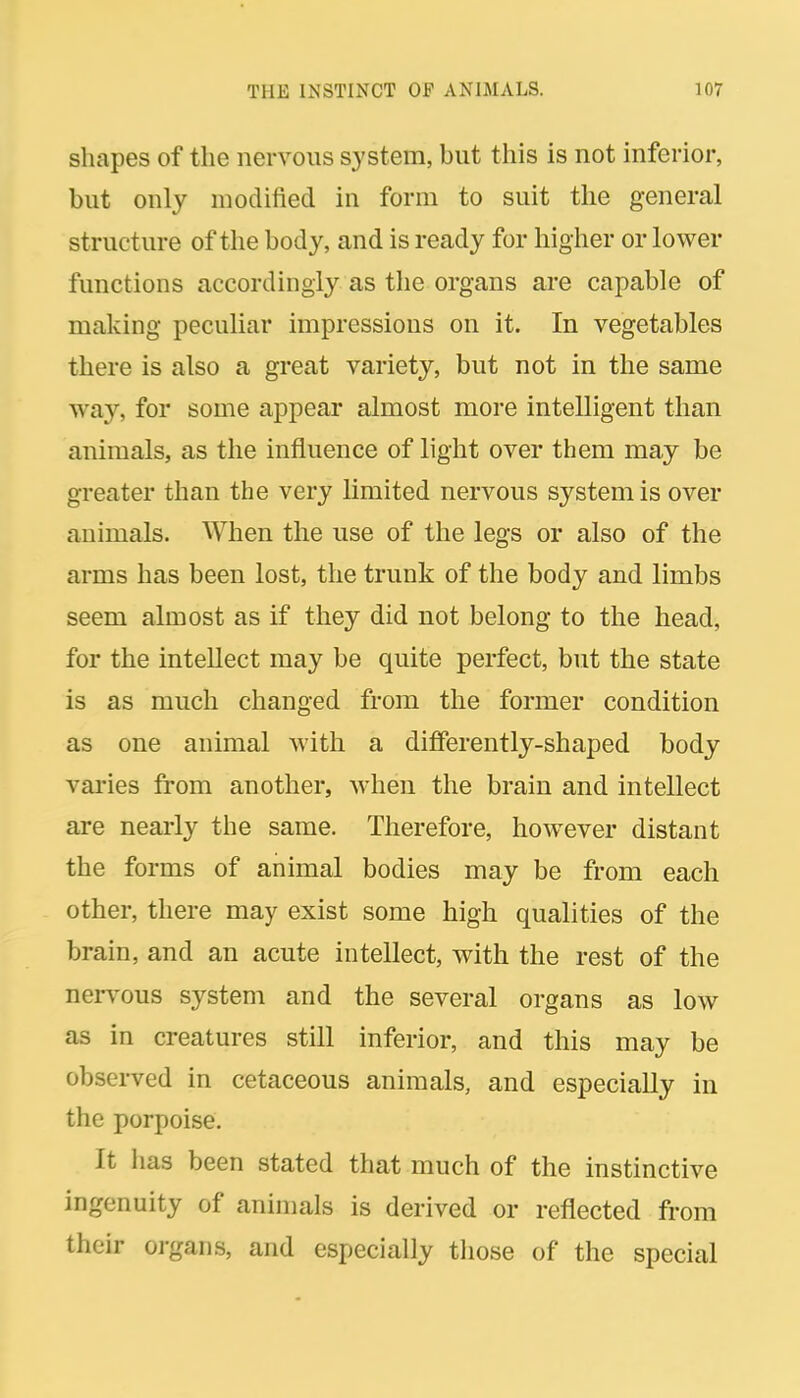 shapes of the nervous system, but this is not inferior, but only modified in form to suit the general structure of the body, and is ready for higher or lower functions accordingly as the organs are capable of making peculiar impressions on it. In vegetables there is also a great variety, but not in the same way, for some appear almost more intelligent than animals, as the influence of light over them may be greater than the very limited nervous system is over animals. When the use of the legs or also of the arms has been lost, the trunk of the body and limbs seem almost as if they did not belong to the head, for the intellect may be quite perfect, but the state is as much changed from the former condition as one animal with a differently-shaped body varies from another, when the brain and intellect are nearly the same. Therefore, however distant the forms of animal bodies may be from each other, there may exist some high qualities of the brain, and an acute intellect, with the rest of the nervous system and the several organs as low as in creatures still inferior, and this may be observed in cetaceous animals, and especially in the porpoise. It has been stated that much of the instinctive ingenuity of animals is derived or reflected from their oi-gans, and especially tliose of the special