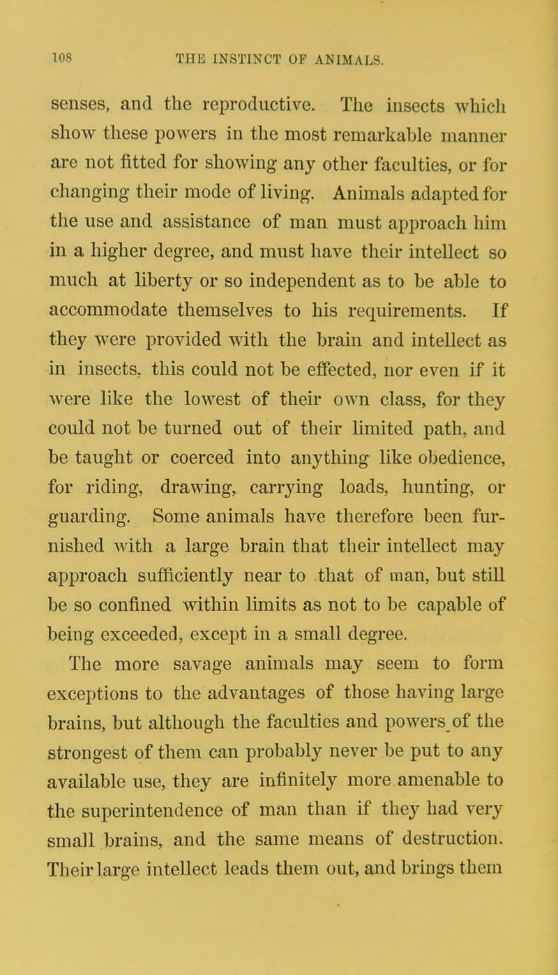 senses, and the reproductive. The insects which show these powers in the most remarkable manner are not fitted for showing any other faculties, or for changing their mode of living. Animals adapted for the use and assistance of man must approach him in a higher degree, and must have their intellect so much at liberty or so independent as to be able to accommodate themselves to his requirements. If they were provided with the brain and intellect as in insects, this could not be effected, nor even if it were like the lowest of their own class, for they could not be turned out of their limited path, and be taught or coerced into anything like obedience, for riding, drawing, carrying loads, hunting, or guarding. Some animals have therefore been fur- nished with a large brain that their intellect may approach sufficiently near to that of man, but still be so confined within limits as not to be capable of being exceeded, except in a small degree. The more savage animals may seem to form exceptions to the advantages of those having large brains, but although the faculties and powers of the strongest of them can probably never be put to any available use, they are infinitely more amenable to the superintendence of man than if they had very small brains, and the same means of destruction. Their large intellect leads them out, and brings them
