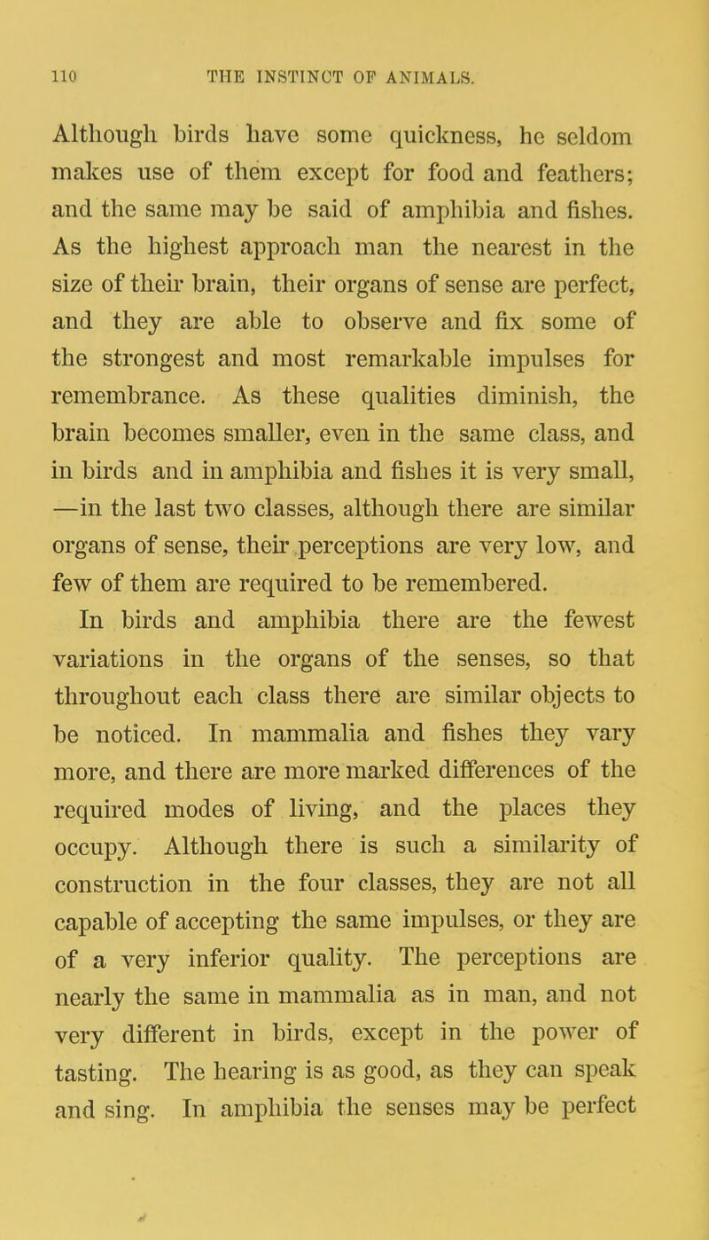 Although birds have some quickness, he seldom makes use of them except for food and feathers; and the same may be said of amphibia and fishes. As the highest approach man the nearest in the size of their brain, their organs of sense are perfect, and they are able to observe and fix some of the strongest and most remarkable impulses for remembrance. As these qualities diminish, the brain becomes smaller, even in the same class, and in birds and in amphibia and fishes it is very small, —in the last two classes, although there are similar organs of sense, their perceptions are very low, and few of them are required to be remembered. In birds and amphibia there are the fewest variations in the organs of the senses, so that throughout each class there are similar objects to be noticed. In mammalia and fishes they vary more, and there are more marked differences of the required modes of living, and the places they occupy. Although there is such a similaiity of construction in the four classes, they are not all capable of accepting the same impulses, or they are of a very inferior quality. The perceptions are nearly the same in mammalia as in man, and not very different in birds, except in the power of tasting. The hearing is as good, as they can speak and sing. In amphibia the senses may be perfect