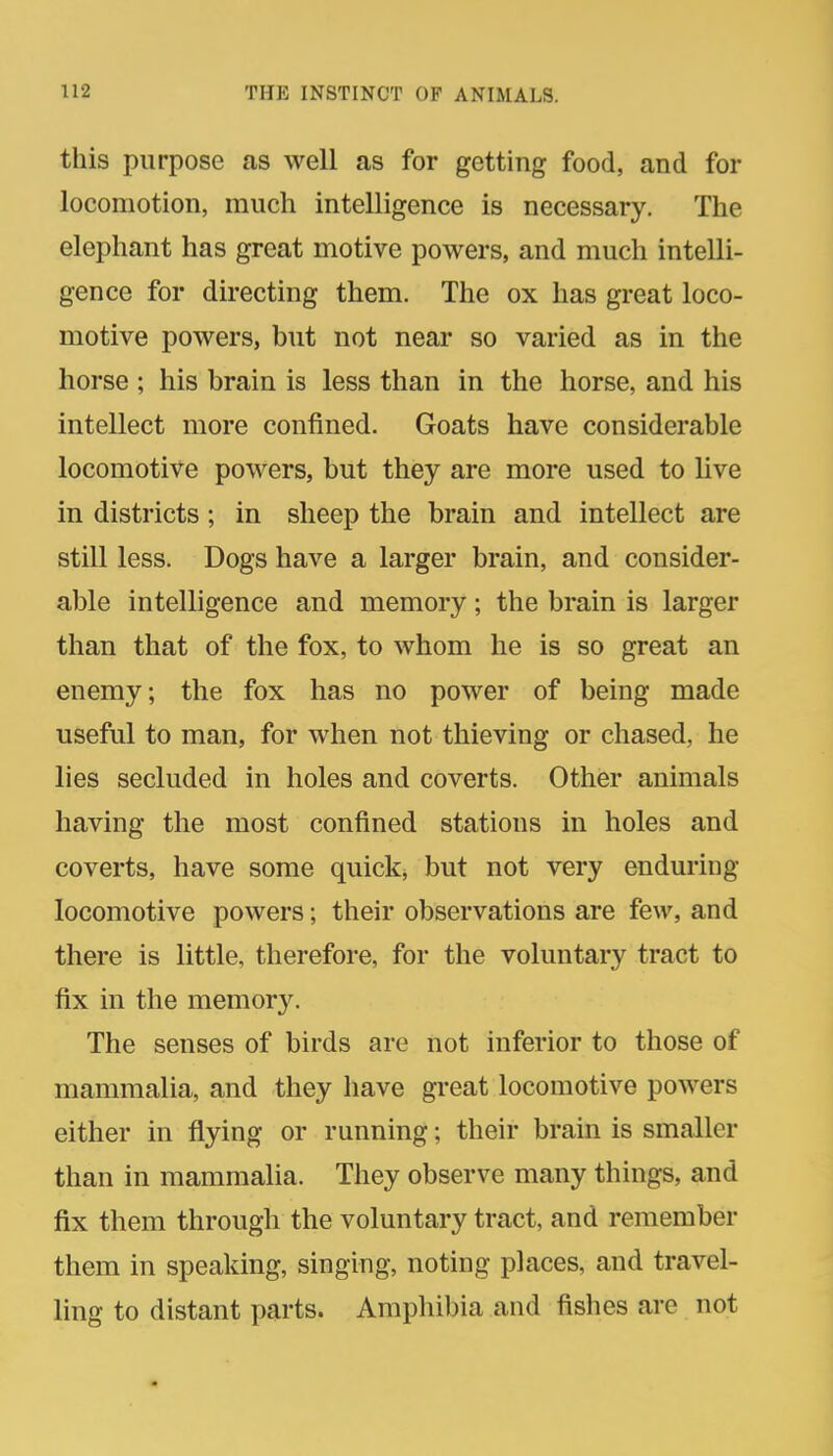 this purpose as well as for getting food, and for locomotion, much intelligence is necessary. The elephant has great motive powers, and much intelli- gence for directing them. The ox has great loco- motive powers, but not near so varied as in the horse ; his brain is less than in the horse, and his intellect more confined. Goats have considerable locomotive powers, but they are more used to live in districts; in sheep the brain and intellect are still less. Dogs have a larger brain, and consider- able intelligence and memory; the brain is larger than that of the fox, to whom he is so great an enemy; the fox has no power of being made useful to man, for when not thieving or chased, he lies secluded in holes and coverts. Other animals having the most confined stations in holes and coverts, have some quick, but not very enduring locomotive powers; their observations are few, and there is little, therefore, for the voluntary tract to fix in the memory. The senses of birds are not inferior to those of mammalia, and they have great locomotive powers either in flying or running; their brain is smaller than in mammalia. They observe many things, and fix them through the voluntary tract, and remember them in speaking, singing, noting places, and travel- ling to distant parts. Amphibia and fishes are not