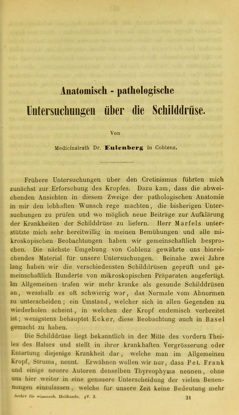 Untersuchungen über die Schilddrüse. Von Medicinalrath Dr. Eulenberg in Coblenz. Frühere Untersuchungen über den Cretinismus führten mich zunächst zur Erforschung des Kropfes. Dazu kam, dass die abwei- chenden Ansichten in diesem Zweige der pathologischen Anatomie in mir den lebhaften Wunsch rege machten, die bisherigen Unter- suchungen zu prüfen und wo möglich neue Beiträge zur Aufklärung der Krankheiten der Schilddrüse zu liefern. Herr Marfels unter- stützte mich sehr bereitwillig in meinen Bemühungen und alle mi- kroskopischen Beobachtungen haben wir gemeinschaftlich bespro- chen. Die nächste Umgebung von Gobienz gewährte uns hinrei- chendes Material für unsere Untersuchungen. Beinahe zwei Jahre lang haben wir die verschiedensten Schilddrüsen geprüft und ge- meinschaftlich Hunderte von mikroskopischen Präparaten angefertigt. Im Allgemeinen trafen wir mehr kranke als gesunde Schilddrüsen an, wesshalb es oft schwierig war, das Normale vom Abnormen zu unterscheiden ; ein Umstand, welcher sich in allen Gegenden zu wiederholen scheint, in welchen der Kropf endemisch verbreitet ist; wenigstens behauptet Ecker, diese Beobachtung auch in Basel gemacht zu haben. Die Schilddrüse liegt bekanntlich in der Mitte des vordem Thei- les des Halses und stellt in ihrer krankhaften Vergrösserung oder Entartung diejenige Krankheit dar, welche man im Allgemeinen Kropf, Struma, nennt. Erwähnen wollen wir nur, dass Pet. Frank und einige neuere Autoren denselben Thyreophyuia nennen, ohne uns hier weiter in eine genauere Unterscheidung der vielen Benen- nungen einzulassen , welche für unsere Zeit keine Bedeutung mehr ArchiT für wixicnch. Heilkunde. |V. 3. 2|