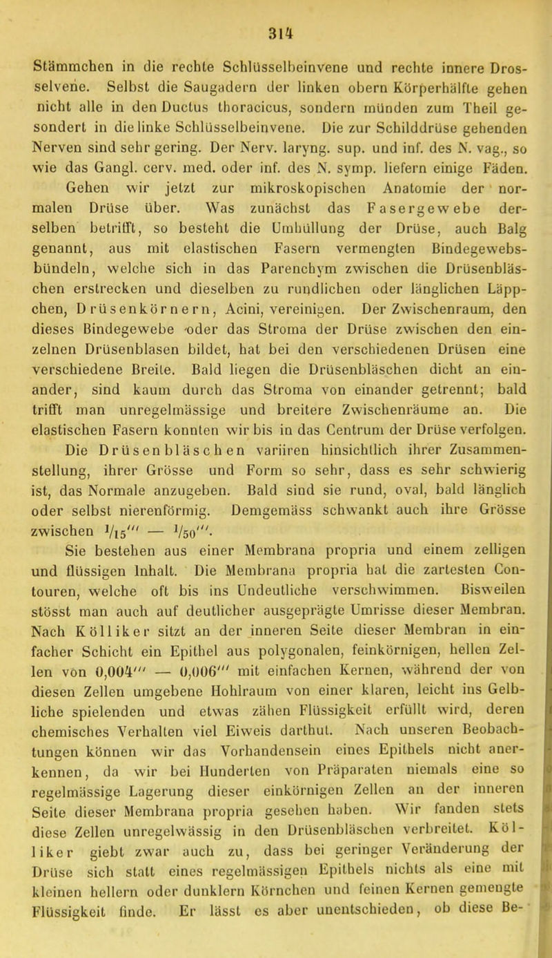 Stämmchen in die rechte Schlüsselheinvene und rechte innere Dros- selverie. Selbst die Saugadern der linken obern Körperhälfte gehen nicht alle in den Ductus thoracicus, sondern münden zum Theil ge- sondert in die linke Schlüsselbeinvene. Die zur Schilddrüse gehenden Nerven sind sehr gering. Der Nerv, laryng. sup. und inf. des N. vag., so wie das Gangl. ccrv. med. oder inf. des N. symp. liefern einige Fäden. Gehen wir jetzt zur mikroskopischen Anatomie der nor- malen Drüse über. Was zunächst das Fasergewebe der- selben betrifft, so besteht die Umhüllung der Drüse, auch Balg genannt, aus mit elastischen Fasern vermengten Bindegewebs- bündeln, welche sich in das Parenchym zwischen die Drüsenbläs- chen erstrecken und dieselben zu rundlichen oder länglichen Läpp- chen, Drüsenkörnern, Acini, vereinigen. Der Zwischenraum, den dieses Bindegewebe -oder das Stroma der Drüse zwischen den ein- zelnen Drüsenblasen bildet, hat bei den verschiedenen Drüsen eine verschiedene Breite. Bald liegen die Drüsenbläschen dicht an ein- ander, sind kaum durch das Stroma von einander getrennt; bald trifft man unregelmässige und breitere Zwischenräume an. Die elastischen Fasern konnten wir bis in das Centrum der Drüse verfolgen. Die Dr ü s en bl äs c h en variiren hinsichllich ihrer Zusammen- stellung, ihrer Grösse und Form so sehr, dass es sehr schwierig ist, das Normale anzugeben. Bald sind sie rund, oval, bald länglich oder selbst nierenförmig. Demgemäss schwankt auch ihre Grösse zwischen Vis' — Vso'- Sie bestehen aus einer Membrana propria und einem zelligen und flüssigen Inhalt. Die Membrana propria hat die zartesten Con- touren, welche oft bis ins Undeutliche verschwimmen. Bisweilen stösst man auch auf deutlicher ausgeprägte Umrisse dieser Membran. Nach Kölliker sitzt an der inneren Seite dieser Membran in ein- facher Schicht ein Epithel aus polygonalen, feinkörnigen, hellen Zel- len von 0,004' — 0,006' mit einfachen Kernen, während der von diesen Zellen umgebene Hohlraum von einer klaren, leicht ins Gelb- liche spielenden und etwas zähen Flüssigkeit erfüllt wird, deren chemisches Verhalten viel Eiweis darthul. Nach unseren Beobach- tungen können wir das Vorhandensein eines Epithels nicht aner- kennen, da wir bei Hunderten von Präparaten niemals eine so regelmässige Lagerung dieser einkörnigen Zellen an der inneren Seite dieser Membrana propria gesehen haben. Wir fanden stets diese Zellen unregelwässig in den Drüsenbläschen verbreitet. Köl- liker giebt zwar auch zu, dass bei geringer Veränderung der Drüse sich statt eines regelmässigen Epithels nichts als eine mit kleinen hellem oder dunklern Körnchen und feinen Kernen gemengte Flüssigkeit finde. Er lässt es aber unentschieden, ob diese Be-