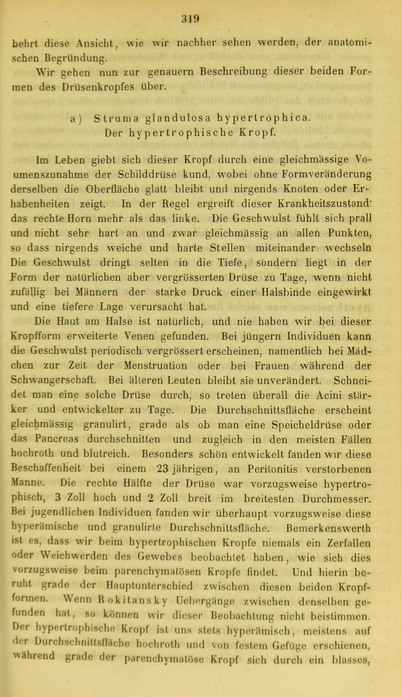 belirt diese Ansicht, wie wir nachher sehen werden, der anatomi- schen Begründung. Wir gehen nun zur genauem Beschreibung dieser beiden For- men des Drüsenkropfes Uber. a) Struma glandulosa hypertrophica. Der hypertrophische Kropf. Im Leben giebt sich dieser Kropf durch eine gleichmässige Vo- umenszunahme der Schilddrüse kund, wobei ohne Formveränderung derselben die Oberfläche glatt bleibt und nirgends Knoten oder Er- habenheiten zeigt. In der Regel ergreift dieser Krankheitszustand' das rechte Horn mehr als das linke. Die Geschwulst fühlt sich prall und nicht sehr hart an und zwar gleichmässig an allen Punkten, so dass nirgends weiche und harte Stellen miteinander wechseln Die Geschwulst dringt selten in die Tiefe, sondern liegt in der Form der natürlichen aber vergrösserten Drüse zu Tage, wenn nicht zufällig bei Männern der starke Druck einer Halsbinde eingewirkt und eine tiefere Lage verursacht hat. Die Haut am Halse ist natürlich, und nie haben wir bei dieser Kropfform erweiterte Venen gefunden. Bei jüngern Individuen kann die Geschwulst periodisch vergrössert erscheinen, namentlich bei Mäd- chen zur Zeit der Menstruation oder bei Frauen während der Schwangerschaft. Bei alleren Leuten bleibt sie unverändert. Schnei- det man eine solche Drüse durch, so treten überall die Acini stär- ker und entwickelter zu Tage. Die Durchschnittsfläche erscheint gleichmässig granulirt, grade als ob man eine Speicheldrüse oder das Pancreas durchschnitten und zugleich in den meisten Fällen hochroth und blutreich. Besonders schön entwickelt fanden wir diese Beschaffenheit bei einem 23 jährigen, au Peritonitis verstorbenen Manne. Die rechte Hälfte der Drüse war vorzugsweise hypertro- phisch, 3 Zoll hoch und 2 Zoll breit im breitesten Durchmesser. Bei jugendlichen Individuen fanden wir überhaupt vorzugsweise diese hvperämische und granulirle Durchschniltsfläche. Bemerkenswerth ist es, dass wir beim hypertrophischen Kröpfe niemals ein Zerfallen oder Weichwerden des Gewebes beobachtet haben, wie sich dies vorzugsweise beim parenchymatösen Kröpfe findet. Und hierin be- ruht grade der Ilauptuntcrschied zwischen diesen beiden Kropf- fonnen. Wenn R okitansky Uebergängo zwischen denselben ge- funden hat, so können wir dieser Beobachtung nicht beistimmen. Der hypertrophische Kropf ist uns stets hyperümisch j meistens auf der Durchschnittsfläche hochroth und von festem Gefiige erschienen, während grade der parenchymatöse Kropf sich durch ein blasses,