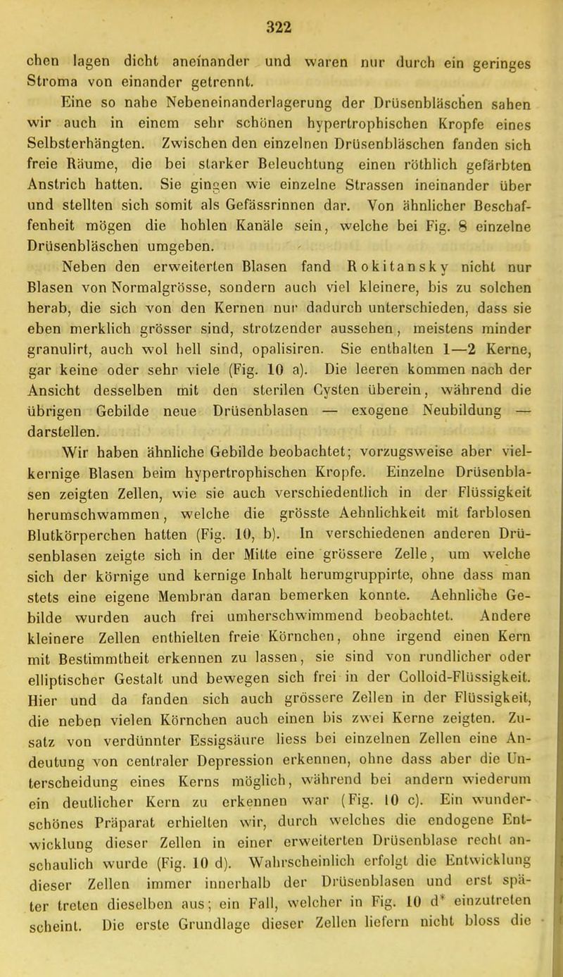 chen lagen dicht aneinander und waren nur durch ein geringes Stroma von einander getrennt. Eine so nahe Nebeneinanderlagerung der Drüsenbläschen sahen wir auch in einem sehr schonen hypertrophischen Kröpfe eines Selbsterhängten. Zwischen den einzelnen Drüsenbläschen fanden sich freie Räume, die bei starker Beleuchtung einen röthlich gefärbten Anstrich hatten. Sie gingen wie einzelne Strassen ineinander über und stellten sich somit als Gefässrinnen dar. Von ähnlicher Beschaf- fenheit mögen die hohlen Kanäle sein, welche bei Fig. 8 einzelne Drüsenbläschen umgeben. Neben den erweiterten Blasen fand Rokitansky nicht nur Blasen von Normalgrösse, sondern auch viel kleinere, bis zu solchen herab, die sich von den Kernen nur dadurch unterschieden, dass sie eben merklich grösser sind, strotzender aussehen, meistens minder granulirt, auch wol hell sind, opalisiren. Sie enthalten 1—2 Kerne, gar keine oder sehr viele (Fig. 10 a). Die leeren kommen nach der Ansicht desselben mit den sterilen Cysten überein, während die übrigen Gebilde neue Drüsenblasen — exogene Neubildung — darstellen. Wir haben ähnliche Gebilde beobachtet; vorzugsweise aber viel- kernige Blasen beim hypertrophischen Kröpfe. Einzelne Drüsenbla- sen zeigten Zellen, wie sie auch verschiedentlich in der Flüssigkeit herumschwammen, welche die grösste Aehnlichkeit mit farblosen Blutkörperchen hatten (Fig. 10, b). In verschiedenen anderen Drü- senblasen zeigte sich in der Mitte eine grössere Zelle, um welche sich der körnige und kernige Inhalt herumgruppirte, ohne dass man stets eine eigene Membran daran bemerken konnte. Aehnliche Ge- bilde wurden auch frei umherschwimmend beobachtet. Andere kleinere Zellen enthielten freie Körnchen, ohne irgend einen Kern mit Bestimmtheit erkennen zu lassen, sie sind von rundlicher oder elliptischer Gestalt und bewegen sich frei in der Colloid-Flüssigkeit. Hier und da fanden sich auch grössere Zellen in der Flüssigkeit, die neben vielen Körnchen auch einen bis zwei Kerne zeigten. Zu- satz von verdünnter Essigsäure liess bei einzelnen Zellen eine An- deutung von centraler Depression erkennen, ohne dass aber die Un- terscheidung eines Kerns möglich, während bei andern wiederum ein deutlicher Kern zu erkennen war (Fig. 10 c). Ein wunder- schönes Präparat erhielten wir, durch welches die endogene Ent- wicklung dieser Zellen in einer erweiterten Drüsenblase recht an- schaulich wurde (Fig. 10 d). Wahrscheinlich erfolgt die Entwicklung dieser Zellen immer innerhalb der Drüsenblasen und erst spä- ter treten dieselben aus; ein Fall, welcher in Fig. 10 d* einzutreten scheint. Die erste Grundlage dieser Zellen liefern nicht bloss die •
