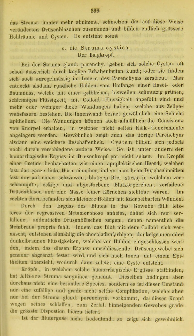 das Stroma immer mehr abnimmt, schmelzen die auf diese Weise veränderten Drüsenbläschen zusammen und bilden endlich grössere Hohlräume und Cysten. Es entsteht somit c. die Struma cystica. Der Balgkropf. Bei der Struma gland. parenchy. geben sich solche Cysten oft schon äusserlich durch kuglige Erhabenheiten kund; oder sie finden sich auch unregelmässig im Innern des Parenchyms zerstreut. Man entdeckt alsdann rundliche Höhlen vom Umfange einer Hasel- oder Baumnuss, welche mit einer gelblichen, bisweilen schmutzig grünen, schleimigen Flüssigkeit, mit Colloid - Flüssigkeit angefüllt sind und mehr oder weniger dicke Wandungen haben, welche aus Zellge- websfasern bestehen. Die Innenwand besitzt gewöhnlich eine Schicht Epithelium. Die Wandungen können auch allmählich die Consistenz von Knorpel erhalten, in welcher nicht selten Kalk - Concremenle abgelagert werden. Gewöhnlich zeigt auch das übrige Parenchym alsdann eine weichere Beschaffenheit. Cysten bilden sich jedoch noch durch verschiedene andere Weise. So ist unter andern der hämorrhagische Erguss im Drüsenkropf gar nicht selten. Im Kröpfe einer Cretine beobachteten wir einen apoplektischen Heerd, welcher fast das ganze linke Horn einnahm, indem man beim Durchschneiden fast nur auf einen schwarzen, blutigen Brei stiess, in welchem zer- schrumpfte, eckige und abgestorbene Blutkörperchen, zerfalleue Drüsenblasen und eine Masse feiner Körnchen sichtbar warem Im rechten Horn befanden sich kleinere Höhlen mit knorpelharten Wänden. Durch den Erguss des Blutes in das Gewebe fällt letz- teres der regressiven Metamorphose anheim, daher sich nur zer- fallene, undeutliche Drüsenbläschen zeigen, denen namentlich die Membrana propria fehlt. Indem das Blut mit dem Colloid sich ver- mischt, entstehen allmählig die chocoladenfarbigen, dunkelgrünen oder dunkelbraunen Flüssigkeiten, welche von Höhlen eingeschlossen wer- den, indem das diesen Erguss umschliessende Drüsengewebe sich genauer abgrenzt, fester wird und sich nach Innen mit einem Epi- thelium überzieht, wodurch dann zuletzt eine Cyste entsteht. Kröpfe, in welchen solche hämorrhagische Ergüsse stattfinden, hat Albers Struma sanguinea genannt. Dieselben bedingen aber durchaus nicht eine besondere Species, sondern es ist dieser Umstand nur eine zufällige und grade nicht seltne Complikation, welche aber nur bei der Struma gland. parenchym. vorkommt, da dieser Kropf wegen seines schlaffen, zum Zerfall hinneigenden Gowebes grade die grösste Dispostion hierzu liefert. Ist der Bluterguss nicht bodoutend, so zeigt sich gewöhnlich