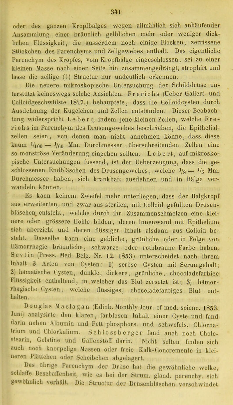 oder des ganzen Kropfbalges wegen allmählich sich anhäufender Ansammlung einer bräunlich gelblichen mehr oder weniger dick- lichen Flüssigkeit, die ausserdem noch einige Flocken, zerrissene Stückchen des Parenchyms und Zellgewebes enthält. Das eigentliche Parenchym des Kropfes, vom Kropfbalge eingeschlossen, sei zu einer kleinen Masse nach einer Seile hin zusammengedrängt, atrophirt und lasse die zellige (!) Structur nur undeutlich erkennen. Die neuere mikroskopische Untersuchung der Schilddrüse un- terstützt keineswegs solche Ansichten. Frerichs (Ueber Gallert- und Colloidgeschwülste 1847.) behauptete, dass die Golloidcysten durch Ausdehnung der Kügelchen und Zellen entständen. Dieser Beobach- tung widerspricht Lebert, indem jene kleinen Zellen, welche Fre- richs im Parenchym des Drüsengewebes beschrieben, die Epithelial- zellen seien, von denen man nicht annehmen könne, dass diese kaum Vioo — J/60 Mm. Durchmesser überschreitenden Zellen eine so monströse Veränderung eingehen sollten. Lebe rt, auf mikrosko- pische Untersuchungen fussend, ist der Ueberzeugung, dass die ge- schlossenen Endbläschen des Drüsengewebes, welche Vs — Vs Mm. Durchmesser haben, sich krankhaft ausdehnen und in Bälge ver- wandeln können. Es kann keinem Zweifel mehr unterliegen, dass der Balgkropf aus erweiterten, und zwar aus sterilen, mit Colloid gefüllten Drüsen- bläschen entsteht, welche durch ihr Zusammenschmelzen eine klei- nere oder grössere Höhle bilden, deren Innenwand mit Epithelium sich überzieht und deren flüssiger Inhalt alsdann aus Colloid be- steht. Dasselbe kann eine gebliche, grünliche oder in Folge von Hämorrhagie bräunliche, schwarze oder rolhbraune Farbe haben. Sevtin (Press. Med. Belg. Nr. 12. 1853) unterscheidet nach ihrem Inhalt 3 Arten von Cysten: 1) seröse Cysten mit Serumeehalt; 2) hämatische Cysten, dunkle, dickere, grünliche, chocoladefarbige Flüssigkeit enthallend, in welcher das Blut zersetzt ist; 3) hämor- rhagische Cysten, welche flüssiges, chocoladefarbiges Blut ent- halten. Douglas Maclagan (Edinb. Monlhly Jour. of med. scienc. 1853. Juni) analysirte den klaren, farblosen Inhalt einer Cyste und fand darin neben Albumin und Fett phosphors. und schwefeis. Chlorna- triurn und Chlorkalium. Schlossbcrger fand auch noch Chole- stearin, Gelatine und Gallenstofi darin. Nicht selten finden sich auch noch knorpelige Massen oder freie Kalk-Goncremento in klei- neren Plättchen oder Scheibchen abgelagert. Das übrige Parenchym der Drüse hat die gewohnliche welke, schlaffe Beschaffenheit, wie es bei der Strum. glond. parenehy. sich gewöhnlich verhält. Die Structur der Drüsenbläschen verschwindet