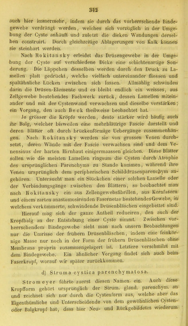 auch hier immermohr, indem sie durch das vorherrschende Rinde- gewebe verdrängt werden, welches sich vorzüglich in der Umge- bung der Cyste anhäuft und zuletzt die dicken Wandungen dersel- ben construirt. Durch gleichzeitige Ablagerungen von Kalk, können sie steinhart werden. Nach Rokitansky erleidet das Drüsengewebe in der Umge- bung der Cyste auf verschiedene Dicke eine schichtenartige Son- derung. Die Läppchen desselben werden durch den Druck zu La- mellen platt gedrückt, welche vielfach untereinander fliessen und spaltähnliche Lücken zwischen sich lassen. Allmählig schwinden darin die Drüsen-Elemente und es bleibt endlich ein weisses, aus Zellgewebe bestehendes Fachwerk zurück, dessen Lamellen mitein- ander und mit der Cystenwand verwachsen und dieselbe verstärken : ein Vorgang, den auch Beck theilweise beobachtet hat. Je grösser die Kröpfe werden, desto stärker wird häufig auch ihr Balg, welcher bisweilen eine mehrblättrige Fascie darstellt und deren Blätter oft durch brückenförmige Uebergänge zusammenhän- gen. Nach Bokitansky werden sie von grossen Venen durch- setzt, deren Wände mit der Fascie verwachsen sind und dem Ve- nensinus der harten Hirnhaut einigermaassen gleichen. Diese Blätter sollen wie die meisten Lamellen ringsum die Cysten durch Atrophie des ursprünglichen Parenchyms zu Stande kommen, während ihre Venen ursprünglich dem peripherischen Scbilddfüsenparenchym an- gehören. Untersucht' man ein Stückchen einer solchen Lamelle oder der Verbindungsgänge zwischen den Blättern, so beobachtet man nach Bokitansky ein aus Zellengewebsfibrillen, aus Kernfasern und einem zarten anastomosirenden Fasernetze bestehendes Gewebe, in welchem verkümmerte, schwindende Drüsenbläschen eingebettet sind. Hierauf mag sich der ganze Antheil reduciren, den auch der Kropfbalg an der Entstehung einer Cyste nimmt. Zwischen vor- herrschendem Bindegewebe sieht man nach unsern Beobachtungen nur die Umrisse der frühern Drüsenbläschen, indem eine feinkör- nige Masse nur noch in der Form der frühern Drüsenbläschen ohne Membrana propria zusammengelagert ist. Letztere verschmilzt mit dem Bindegewebe. Ein ähnlicher Vorgang findet sich auch beim Faserkropf, worauf wir später zurückkommen. d) Struma cystica parenehymato sa. Stromeyer führte zuerst diesen Namen, ein. Auch diese Kropfform gehört ursprünglich der Strum. gland. parenehym. an und zeichnet sich nur durch die Cystenform aus, welche aber das Eigenthümliche und Unterscheidende von dem gewöhnlichen Cysten- oder Balgkropf hat, dass hier Neu- und Bückgebildetcs wiederum