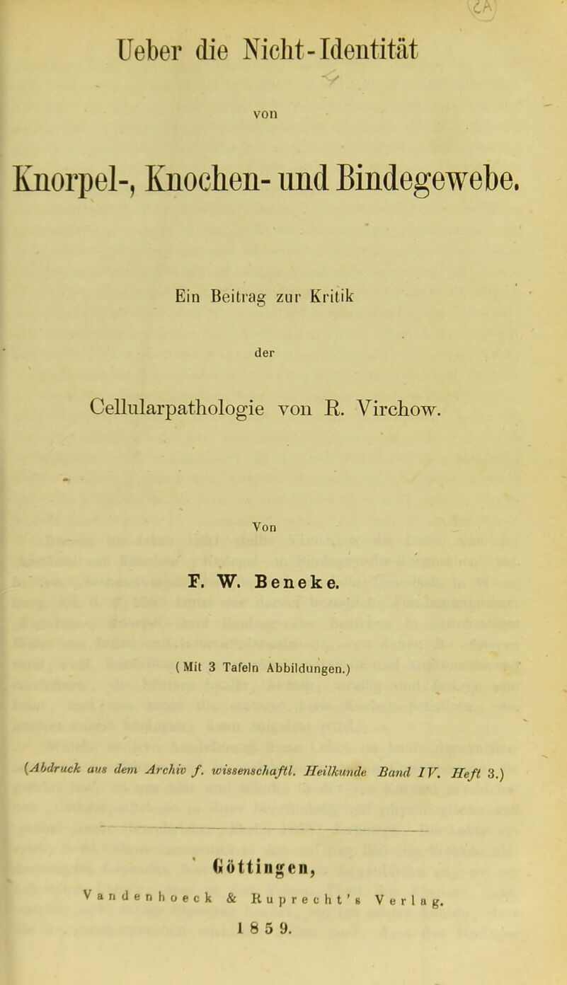 lieber die Nicht-Identität von Knorpel-, Knochen- nnd Bindegewebe. Ein Beitrag zur Kritik der Cellularpathologie von R. Virchow. Von F. W. Beneke. (Mit 3 Tafeln Abbildungen.) {Abdruck aus dem Archiv f. wisaenachaßl. Heilkunde Band IV. Heft 3.) Göttingen, Vandenhüeck & Ruprecht'« Verla 1 8 5 9.