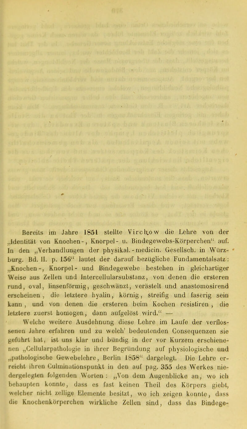 Bereits im Jahre 1851 stellte Vircl^ow die Lehre von der „Identität von Knochen-, Knorpel- u. Bindegewebs-Körperchen auf. In den „Verhandlungen der physikal. - niedicin. Gesellsch. in Würz- * bürg. Bd. II. p. 156 lautet der darauf bezügliche Fundamentalsatz: „Knochen-, Knorpel- und Bindegewebe bestehen in gleichartiger Weise aus Zellen und Intercellularsubstanz, von denen die ersteren rund, oval, linsenförmig, geschwänzt, verästelt und anastomosirend erscheinen, die letztere byaUn, körnig, streifig und faserig sein kann , und von denen die ersteren beim Kochen resistiren , die letzlere zuerst homogen, dann aufgelöst wird. — Welche weitere Ausdehnung diese Lehre im Laufe der verflos- senen Jahre erfahren und zu welch' bedeutenden Gonsequenzen sie geführt hat, ist uns klar und bündig in der vor Kurzem erschiene- nen „Celluiarpalhologic in ihrer Begründung auf physiologische und „pathologische Gewebelehre, Berlin 1858 dargclegL Die Lehre er- reicht ihren Culininationspunkt in den auf pag. 355 des Werkes nie- dergelegten folgenden Worten : „Von dem Augenblicke an, wo ich behaupten konnte, dass es fast keinen Theil des Körpers giebt, welcher nicht zellige Elemente besitzt, wo ich zeigen konnte, dass die Knochenkörperchen wirkliche Zellen sind, dass das Bindege-