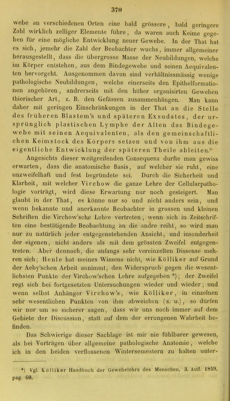webe an verschiedenen Orten eine bald grössere , bald geringere Zahl wirklich zelliger Elemente führe, da waren auch Keime gege- ben für eine mögliche Entwicklung neuer Gewebe. In der Thal hat es sich, jemehr die Zahl der Beobachter wuchs, immer allgemeiner herausgestellt, dass die übergrosse Masse der Neubildungen, welche im Körper entstehen, aus dem Bindegewebe und seinen Aequivalen- len hervorgeht. Ausgenommen davon sind vcrhältnissmässig wenige pathologische Neubildungen, welche einerseits den Epithelformatio- nen angehören, andrerseits mit den höher organisirten Geweben thierischer Art, z. B. den Gefässen zusammenhängen. Man kann daher mit geringen Einschränkungen in der That an die Stelle des früheren Blastem's und späteren Exsudates, der ur- sprünglich plastischen Lymphe der Alten das Bindege- webe mit seinen Aequivalenten, als den gemeinschaftli- chen Keimstock des Körpers setzen und von ihm aus die eigentliche Entwicklung der späteren Theile ableiten. Angesichts dieser weitgreifenden Consequenz durfte man gewiss erwarten, dass die anatomische Basis, auf welcher sie ruht, eine unzweifelhaft und fest begründete sei. Durch die Sicherheil und Klarheit, mit welcher Virchow die ganze Lehre der Cellularpatho- logie vorträgt, wird diese Erwartung nur noch gesteigert. Man glaubt in der That, es könne nur so und nicht anders sein, und wenn bekannte und anerkannte Beobachter in grossen und kleinen Schriften die Virchow'sche Lehre vertreten, wenn sich in Zeitschrif- ten eine bestätigende Beobachtung an die andre reiht, so wird man nur zu natürlich jeder entgegenstehenden Ansicht, und insonderheit der eigenen, nicht anders als mit dem grössten Zweifel entgegen- treten. Aber dennoch, die anfangs sehr vereinzelten Dissense meh- ren sich; Henle hat meines Wissens nicht, wie Kölliker auf Grund der Aeby'schen Arbeit annimmt, den Widerspruch gegen die wesent- hchslen Punkte der Virchow'schen Lehre aufgegeben *); der Zweifel regt sich bei fortgesetzten Untersuchungen wieder und wieder; und wenn selbst Anhänger Virchow's, wie Kölliker, in einzelnen sehr wesentlichen Punkten von ihm abweichen (s. u.), so dürfen wir nur um so sicherer sagen, dass wir uns noch immer auf dem Gebiete der Discussion, statt auf dem der errungenen Wahrheit be- finden. Das Schwierige dieser Sachlage ist mir nie fühlbarer gewesen, als bei Vorträgen über allgemeine pathologische Anatomie , welche ich in den beiden verflossenen Wintersemestern zu halten unter- *) Vgl. Kölliker Handbuch der Gewebelehre des Menschen. 3. Aull. 1859. pag. 60.