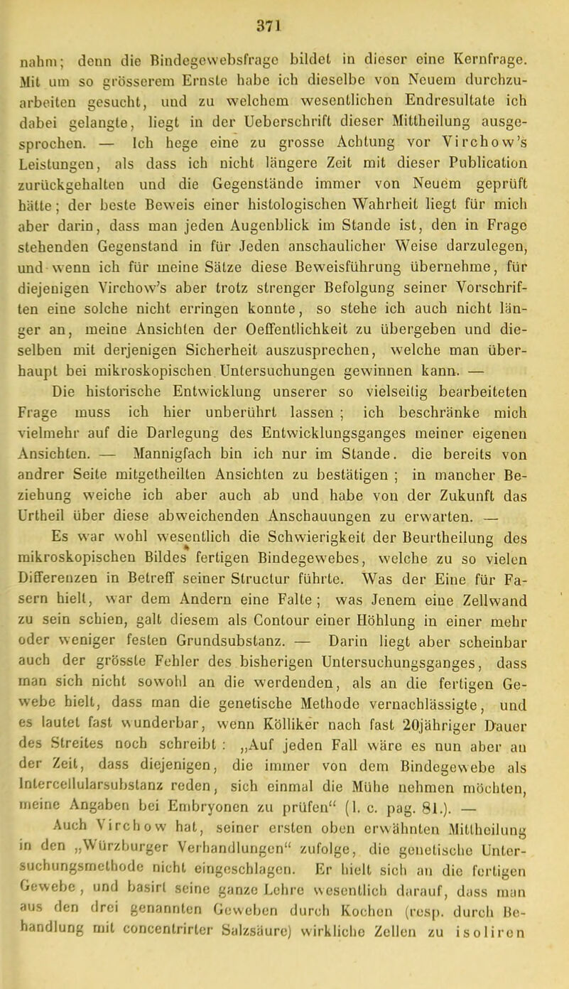 nahm; denn die Bindegewebsfragc bildet in dieser eine Kernfrage. Mit um so grösserem Ernste habe ich dieselbe von Neuem durchzu- arbeiten gesucht, und zu welchem wesentlichen Endresultate ich dabei gelangte, liegt in der Ueberschrift dieser Mittheilung ausge- sprochen. — Ich hege eine zu grosse Achtung vor Virchow's Leistungen, als dass ich nicht längere Zeit mit dieser Publication zurückgehalten und die Gegenstände immer von Neuem geprüft hätte; der beste Beweis einer histologischen Wahrheit liegt für mich aber darin, dass man jeden Augenblick im Stande ist, den in Frage stehenden Gegenstand in für Jeden anschaulicher Weise darzulegen, und wenn ich für meine Sätze diese Beweisführung übernehme, für diejenigen Virchow's aber trotz strenger Befolgung seiner Vorschrif- ten eine solche nicht erringen konnte, so stehe ich auch nicht län- ger an, meine Ansichten der OefFentlichkeit zu übergeben und die- selben mit derjenigen Sicherheit auszusprechen, welche man über- haupt bei mikroskopischen Untersuchungen gewinnen kann. — Die historische Entwicklung unserer so vielseitig bearbeiteten Frage muss ich hier unberührt lassen ; ich beschränke mich vielmehr auf die Darlegung des Entwicklungsganges meiner eigenen Ansichten. — Mannigfach bin ich nur im Stande, die bereits von andrer Seite mitgetheilten Ansichten zu bestätigen ; in mancher Be- ziehung weiche ich aber auch ab und habe von der Zukunft das Urtheil über diese abweichenden Anschauungen zu erwarten. — Es war wohl wesentlich die Schwierigkeit der Beurtheilung des mikroskopischen Bildes fertigen Bindegewebes, welche zu so vielen Differenzen in Betreff seiner Slruclur führte. Was der Eine für Fa- sern hielt, war dem Andern eine Falte; was Jenem eine Zellwand zu sein schien, galt diesem als Contour einer Höhlung in einer mehr oder weniger festen Grundsubstanz. — Darin liegt aber scheinbar auch der grösste Fehler des bisherigen Untersuchungsganges, dass man sich nicht sowohl an die werdenden, als an die fertigen Ge- webe hielt, dass man die genetische Methode vernachlässigte, und es lautet fast wunderbar, wenn Kölliker nach fast 20jähriger D-auer des Streites noch schreibt : „Auf jeden Fall wäre es nun aber au der Zeit, dass diejenigen, die immer von dem Bindegewebe als Intercellularsubslanz reden, sich einmal die Mühe nehmen möchten, meine Angaben bei Embryonen zu prüfen (1. c. pag. 81.). — Auch Virchow hat, seiner ersten oben erwähnten Mitlheilung in den „Würzburger Verhandlungen zufolge, die genetische Unter- suchungsmethode nicht eingeschlagen. Er hielt sich an die fertigen Gewebe , und basirl seine ganze Lehre wesentlich darauf, dass man aus den drei genannten Geweben durch Kochen (rcs[). durch Be- handlung mit concentrirter Salzsäure) wirkliche Zellen zu isoliren